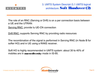 3. UMTS System Descript./3.1 UMTS logical
architecture

Soft Handover (2)

The role of an RNC (Serving or Drift) is on a per connection basis between
a UE and the UTRAN:
Serving RNC: provide Iu UE-CN connection
Drift RNC: supports Serving RNC by providing radio resources
The recombination of the signal is performed in Serving RNC (in Node B for
softer HO) and in UE using a RAKE receiver.
Soft HO is highly recommended in UMTS system: about 30 to 40% of
mobiles are in macro-diversity mode in IS-95.

© Alcatel University - 8AS 90171 0004 VT ZZA Ed. E.A.U

Page 63

 