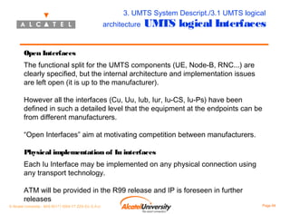 3. UMTS System Descript./3.1 UMTS logical
architecture

UMTS logical Interfaces

Open Interfaces
The functional split for the UMTS components (UE, Node-B, RNC...) are
clearly specified, but the internal architecture and implementation issues
are left open (it is up to the manufacturer).
However all the interfaces (Cu, Uu, Iub, Iur, Iu-CS, Iu-Ps) have been
defined in such a detailed level that the equipment at the endpoints can be
from different manufacturers.
“Open Interfaces” aim at motivating competition between manufacturers.
Physical implementation of Iu interfaces
Each Iu Interface may be implemented on any physical connection using
any transport technology.
ATM will be provided in the R99 release and IP is foreseen in further
releases
© Alcatel University - 8AS 90171 0004 VT ZZA Ed. E.A.U

Page 64

 
