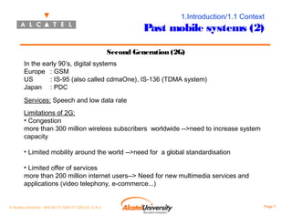 1.Introduction/1.1 Context

Past mobile systems (2)
Second Generation (2G)
In the early 90’s, digital systems
Europe : GSM
US
: IS-95 (also called cdmaOne), IS-136 (TDMA system)
Japan : PDC
Services: Speech and low data rate
Limitations of 2G:
• Congestion
more than 300 million wireless subscribers worldwide -->need to increase system
capacity
• Limited mobility around the world -->need for a global standardisation
• Limited offer of services
more than 200 million internet users--> Need for new multimedia services and
applications (video telephony, e-commerce...)

© Alcatel University - 8AS 90171 0004 VT ZZA Ed. E.A.U

Page 7

 