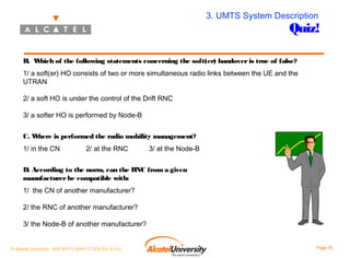 3. UMTS System Description

Quiz!

B. W
hich of the following statements concerning the soft(er) handover is true of false?
1/ a soft(er) HO consists of two or more simultaneous radio links between the UE and the
UTRAN
2/ a soft HO is under the control of the Drift RNC
3/ a softer HO is performed by Node-B
C. W
here is performed the radio mobility management?
1/ in the CN

2/ at the RNC

3/ at the Node-B

D. According to the norm, can the RNC from a given
manufacturer be compatible with:
1/ the CN of another manufacturer?
2/ the RNC of another manufacturer?
3/ the Node-B of another manufacturer?
© Alcatel University - 8AS 90171 0004 VT ZZA Ed. E.A.U

Page 75

 
