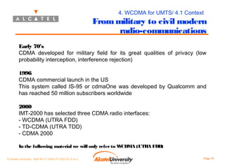 4. WCDMA for UMTS/ 4.1 Context

From military to civil modern
radio-communications
Early 70’s
CDMA developed for military field for its great qualities of privacy (low
probability interception, interference rejection)
1996
CDMA commercial launch in the US
This system called IS-95 or cdmaOne was developed by Qualcomm and
has reached 50 million subscribers worldwide
2000
IMT-2000 has selected three CDMA radio interfaces:
- WCDMA (UTRA FDD)
- TD-CDMA (UTRA TDD)
- CDMA 2000
In the following material we will only refer to W
CDMA (UTRA FDD)
© Alcatel University - 8AS 90171 0004 VT ZZA Ed. E.A.U

Page 78

 