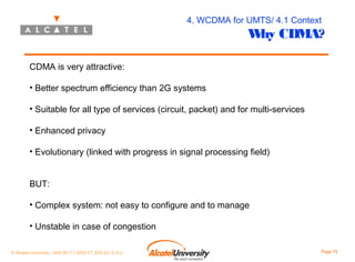 4. WCDMA for UMTS/ 4.1 Context

W CDMA?
hy

CDMA is very attractive:
• Better spectrum efficiency than 2G systems
• Suitable for all type of services (circuit, packet) and for multi-services
• Enhanced privacy
• Evolutionary (linked with progress in signal processing field)
BUT:
• Complex system: not easy to configure and to manage
• Unstable in case of congestion
© Alcatel University - 8AS 90171 0004 VT ZZA Ed. E.A.U

Page 79

 
