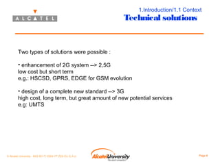 1.Introduction/1.1 Context

Technical solutions

Two types of solutions were possible :
• enhancement of 2G system --> 2,5G
low cost but short term
e.g.: HSCSD, GPRS, EDGE for GSM evolution
• design of a complete new standard --> 3G
high cost, long term, but great amount of new potential services
e.g: UMTS

© Alcatel University - 8AS 90171 0004 VT ZZA Ed. E.A.U

Page 8

 