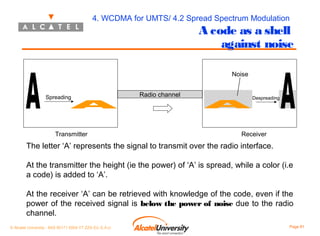 4. WCDMA for UMTS/ 4.2 Spread Spectrum Modulation

A code as a shell
against noise
Noise

Spreading

Transmitter

Radio channel

Despreading

Receiver

The letter ‘A’ represents the signal to transmit over the radio interface.
At the transmitter the height (ie the power) of ‘A’ is spread, while a color (i.e
a code) is added to ‘A’.
At the receiver ‘A’ can be retrieved with knowledge of the code, even if the
power of the received signal is below the power of noise due to the radio
channel.
© Alcatel University - 8AS 90171 0004 VT ZZA Ed. E.A.U

Page 81

 