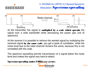 4. WCDMA for UMTS/ 4.2 Spread Spectrum
Modulation

P

P

f

Spreading

Radio channel

Spectrum spreading
P

P

N is e
o
le v e l

f

f

f

De-spreading

At the transmitter the signal is multiplied by a code which spreads the
signal over a wide bandwidth while decreasing the power (per unit of
spectrum).
At the receiver it is possible to retrieve the wanted signal by multiplying the
received signal by the same code: you get a peak of correlation, while the
noise level due to the radio channel remains the same, because this is not
correlated with the code.
The spectrum spreading permits transmission of a signal below the noise
level and makes the signal very hard to detect.
Spectrum spreading makes CDMA very secure.
© Alcatel University - 8AS 90171 0004 VT ZZA Ed. E.A.U

Page 82

 