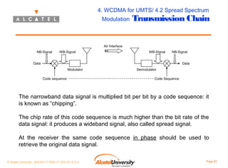 4. WCDMA for UMTS/ 4.2 Spread Spectrum
Modulation

Transmission Chain

Air Interface
NB-Signal

WB-Signal

WB-Signal

NB-Signal

Data

Data
Modulator
Code sequence

Demodulator
Code Sequence

The narrowband data signal is multiplied bit per bit by a code sequence: it
is known as “chipping”.
The chip rate of this code sequence is much higher than the bit rate of the
data signal: it produces a wideband signal, also called spread signal.
At the receiver the same code sequence in phase should be used to
retrieve the original data signal.
© Alcatel University - 8AS 90171 0004 VT ZZA Ed. E.A.U

Page 83

 