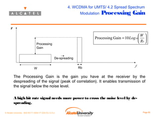4. WCDMA for UMTS/ 4.2 Spread Spectrum
Modulation

Processing Gain

P

W 
Processing Gain = 10 Log 10 
 Rb 

Processing
Gain
De-spreading
W

Rb

f

The Processing Gain is the gain you have at the receiver by the
despreading of the signal (peak of correlation). It enables transmission of
the signal below the noise level.
A high bit rate signal needs more power to cross the noise level by despreading.
© Alcatel University - 8AS 90171 0004 VT ZZA Ed. E.A.U

Page 85

 