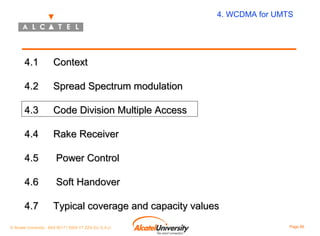 4. WCDMA for UMTS

4.1

Context

4.2

Spread Spectrum modulation

4.3

Code Division Multiple Access

4.4

Rake Receiver

4.5

Power Control

4.6

Soft Handover

4.7

Typical coverage and capacity values

© Alcatel University - 8AS 90171 0004 VT ZZA Ed. E.A.U

Page 86

 