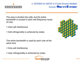 4. WCDMA for UMTS/ 4.3 Code Division Multiple
Access

One-cell reuse

The area is divided into cells, but the entire
bandwidth is reused in each cell (frequency reuse
of one)
> Inter-cell interference
> Cell orthogonality is achieved by codes

The entire bandwidth is used by each user at the
same time
> Intra-cell interference
> User orthogonality is achieved by codes
© Alcatel University - 8AS 90171 0004 VT ZZA Ed. E.A.U

Page 87

 