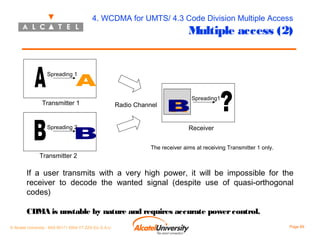 4. WCDMA for UMTS/ 4.3 Code Division Multiple Access

Multiple access (2)

Spreading 1

Transmitter 1

Spreading 2

Radio Channel

Spreading1

Receiver
The receiver aims at receiving Transmitter 1 only.

Transmitter 2

If a user transmits with a very high power, it will be impossible for the
receiver to decode the wanted signal (despite use of quasi-orthogonal
codes)
CDMA is unstable by nature and requires accurate power control.
© Alcatel University - 8AS 90171 0004 VT ZZA Ed. E.A.U

Page 89

 