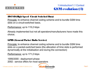 1.Introduction/1.1 Context

GSM evolution (1)
HSCSD (High Speed Circuit Switched Data)
Principle: to enhance channel coding scheme and to bundle GSM time
slots on a circuit-switched basis.
Performance: up to 115,2 kbps
Already implemented but not all operators/manufacturers have made this
choice.
GPRS (General Packet Radio Service)
Principle: to enhance channel coding scheme and to bundle GSM time
slots on a packet-switched basis (the allocation of time slots is performed
dynamically at the initialisation and during the connection)
Performance: up to 171,2 kbps
1999/2000 : deployment phase
2002 : service offers for most operators
© Alcatel University - 8AS 90171 0004 VT ZZA Ed. E.A.U

Page 9

 