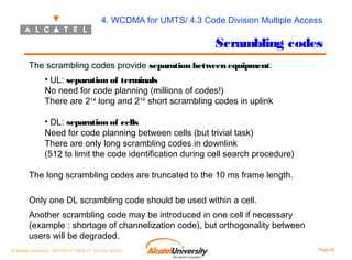 4. WCDMA for UMTS/ 4.3 Code Division Multiple Access

Scrambling codes
The scrambling codes provide separation between equipment:
• UL: separation of terminals
No need for code planning (millions of codes!)
There are 214 long and 214 short scrambling codes in uplink
• DL: separation of cells
Need for code planning between cells (but trivial task)
There are only long scrambling codes in downlink
(512 to limit the code identification during cell search procedure)
The long scrambling codes are truncated to the 10 ms frame length.
Only one DL scrambling code should be used within a cell.
Another scrambling code may be introduced in one cell if necessary
(example : shortage of channelization code), but orthogonality between
users will be degraded.
© Alcatel University - 8AS 90171 0004 VT ZZA Ed. E.A.U

Page 92

 