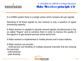 4. WCDMA for UMTS/ 4.4 Rake Receiver

Rake Receiver principle (1)
In a CDMA system there is a single carrier which contains all user signals.

Decoding of all these signals by one receiver is only a question of signal
processing capacity.
A Rake receiver is capable to decode several signals simultaneously in the
so called “fingers” and to combine them in order to improve the quality of
the signal or to get several services at the same time.
A Rake receiver is implemented in mobile phones and in base stations.
A Rake receiver can provide:
- multi-service (via handling of multiple physical channels that are carrying
the services)
- soft handover
- path diversity
© Alcatel University - 8AS 90171 0004 VT ZZA Ed. E.A.U

Page 94

 
