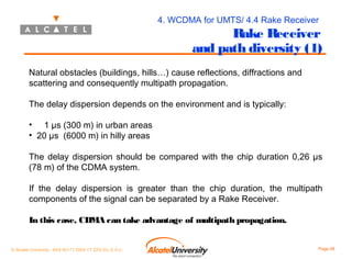 4. WCDMA for UMTS/ 4.4 Rake Receiver

Rake Receiver
and path diversity (1)

Natural obstacles (buildings, hills…) cause reflections, diffractions and
scattering and consequently multipath propagation.
The delay dispersion depends on the environment and is typically:
• 1 µs (300 m) in urban areas
• 20 µs (6000 m) in hilly areas
The delay dispersion should be compared with the chip duration 0,26 µs
(78 m) of the CDMA system.
If the delay dispersion is greater than the chip duration, the multipath
components of the signal can be separated by a Rake Receiver.
In this case, CDMA can take advantage of multipath propagation.
© Alcatel University - 8AS 90171 0004 VT ZZA Ed. E.A.U

Page 98

 