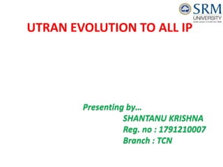UTRAN EVOLUTION TO ALL IP
Presenting by…
SHANTANU KRISHNA
Reg. no : 1791210007
Branch : TCN
 