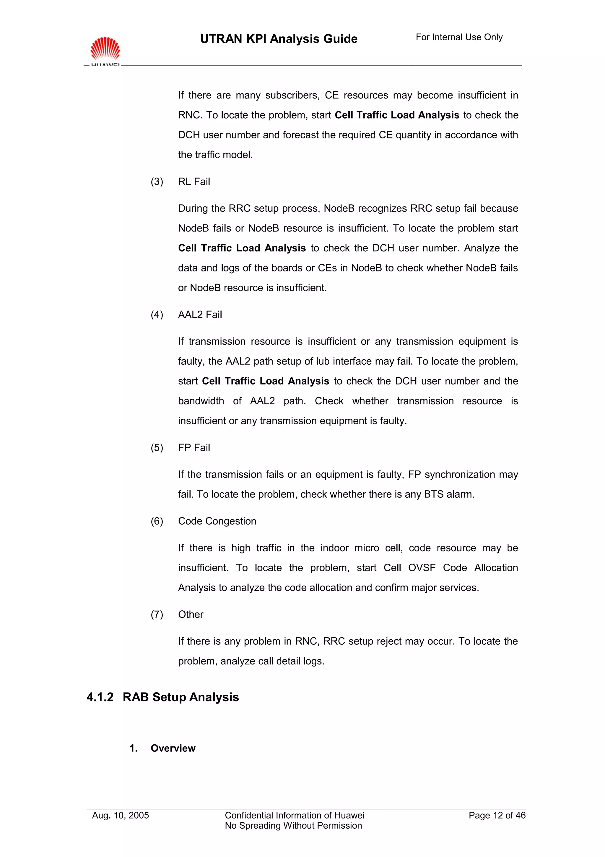UTRAN KPI Analysis Guide                           For Internal Use Only




                      If there are many subscribers, CE resources may become insufficient in
                      RNC. To locate the problem, start Cell Traffic Load Analysis to check the
                      DCH user number and forecast the required CE quantity in accordance with
                      the traffic model.

                (3)   RL Fail

                      During the RRC setup process, NodeB recognizes RRC setup fail because
                      NodeB fails or NodeB resource is insufficient. To locate the problem start
                      Cell Traffic Load Analysis to check the DCH user number. Analyze the
                      data and logs of the boards or CEs in NodeB to check whether NodeB fails
                      or NodeB resource is insufficient.

                (4)   AAL2 Fail

                      If transmission resource is insufficient or any transmission equipment is
                      faulty, the AAL2 path setup of lub interface may fail. To locate the problem,
                      start Cell Traffic Load Analysis to check the DCH user number and the
                      bandwidth of AAL2 path. Check whether transmission resource is
                      insufficient or any transmission equipment is faulty.

                (5)   FP Fail

                      If the transmission fails or an equipment is faulty, FP synchronization may
                      fail. To locate the problem, check whether there is any BTS alarm.

                (6)   Code Congestion

                      If there is high traffic in the indoor micro cell, code resource may be
                      insufficient. To locate the problem, start Cell OVSF Code Allocation
                      Analysis to analyze the code allocation and confirm major services.

                (7)   Other

                      If there is any problem in RNC, RRC setup reject may occur. To locate the
                      problem, analyze call detail logs.


4.1.2 RAB Setup Analysis



        1.      Overview




Aug. 10, 2005                     Confidential Information of Huawei                      Page 12 of 46
                                  No Spreading Without Permission
 