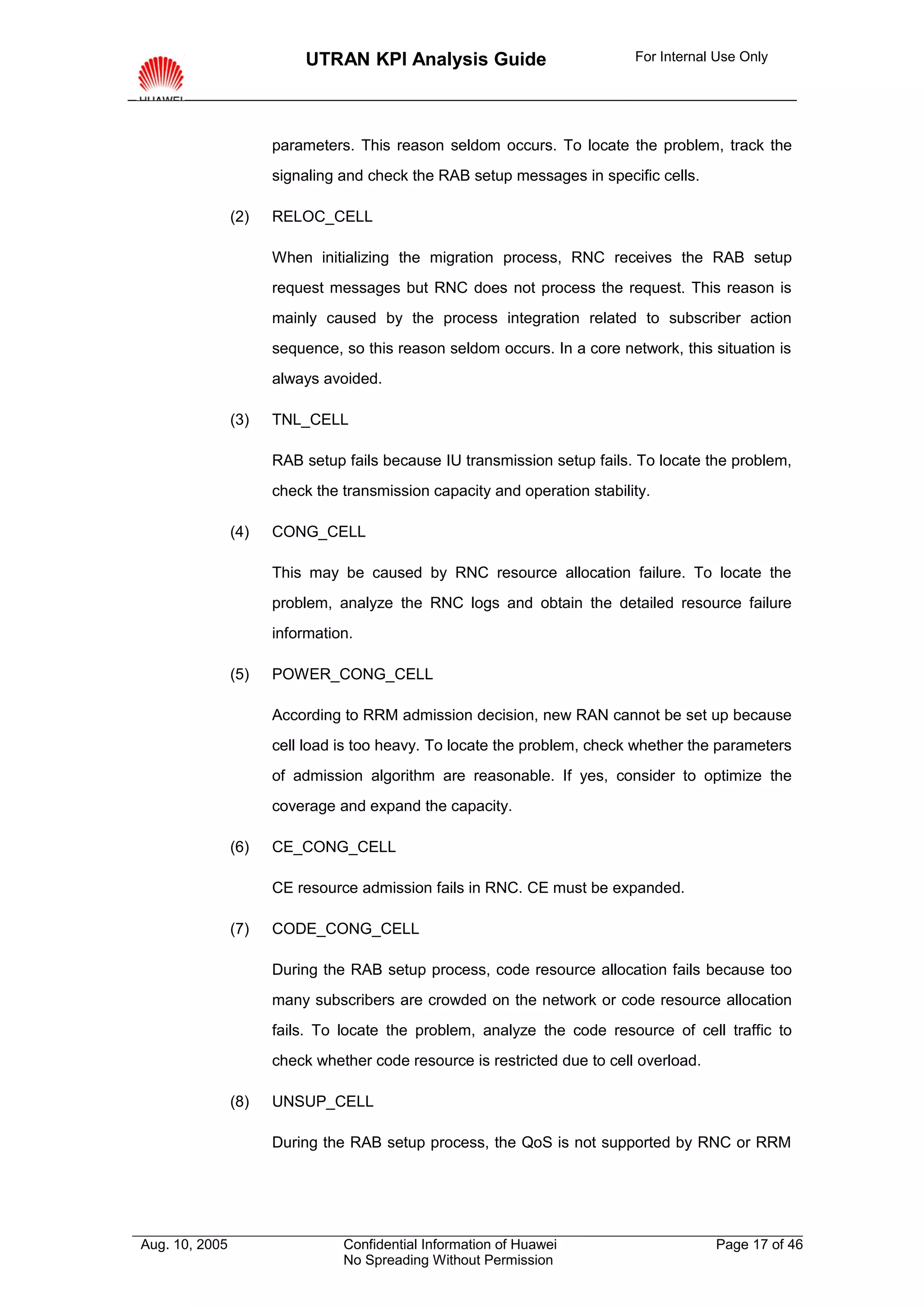 UTRAN KPI Analysis Guide                         For Internal Use Only




                      parameters. This reason seldom occurs. To locate the problem, track the
                      signaling and check the RAB setup messages in specific cells.

                (2)   RELOC_CELL

                      When initializing the migration process, RNC receives the RAB setup
                      request messages but RNC does not process the request. This reason is
                      mainly caused by the process integration related to subscriber action
                      sequence, so this reason seldom occurs. In a core network, this situation is
                      always avoided.

                (3)   TNL_CELL

                      RAB setup fails because IU transmission setup fails. To locate the problem,
                      check the transmission capacity and operation stability.

                (4)   CONG_CELL

                      This may be caused by RNC resource allocation failure. To locate the
                      problem, analyze the RNC logs and obtain the detailed resource failure
                      information.

                (5)   POWER_CONG_CELL

                      According to RRM admission decision, new RAN cannot be set up because
                      cell load is too heavy. To locate the problem, check whether the parameters
                      of admission algorithm are reasonable. If yes, consider to optimize the
                      coverage and expand the capacity.

                (6)   CE_CONG_CELL

                      CE resource admission fails in RNC. CE must be expanded.

                (7)   CODE_CONG_CELL

                      During the RAB setup process, code resource allocation fails because too
                      many subscribers are crowded on the network or code resource allocation
                      fails. To locate the problem, analyze the code resource of cell traffic to
                      check whether code resource is restricted due to cell overload.

                (8)   UNSUP_CELL

                      During the RAB setup process, the QoS is not supported by RNC or RRM




Aug. 10, 2005                   Confidential Information of Huawei                      Page 17 of 46
                                No Spreading Without Permission
 