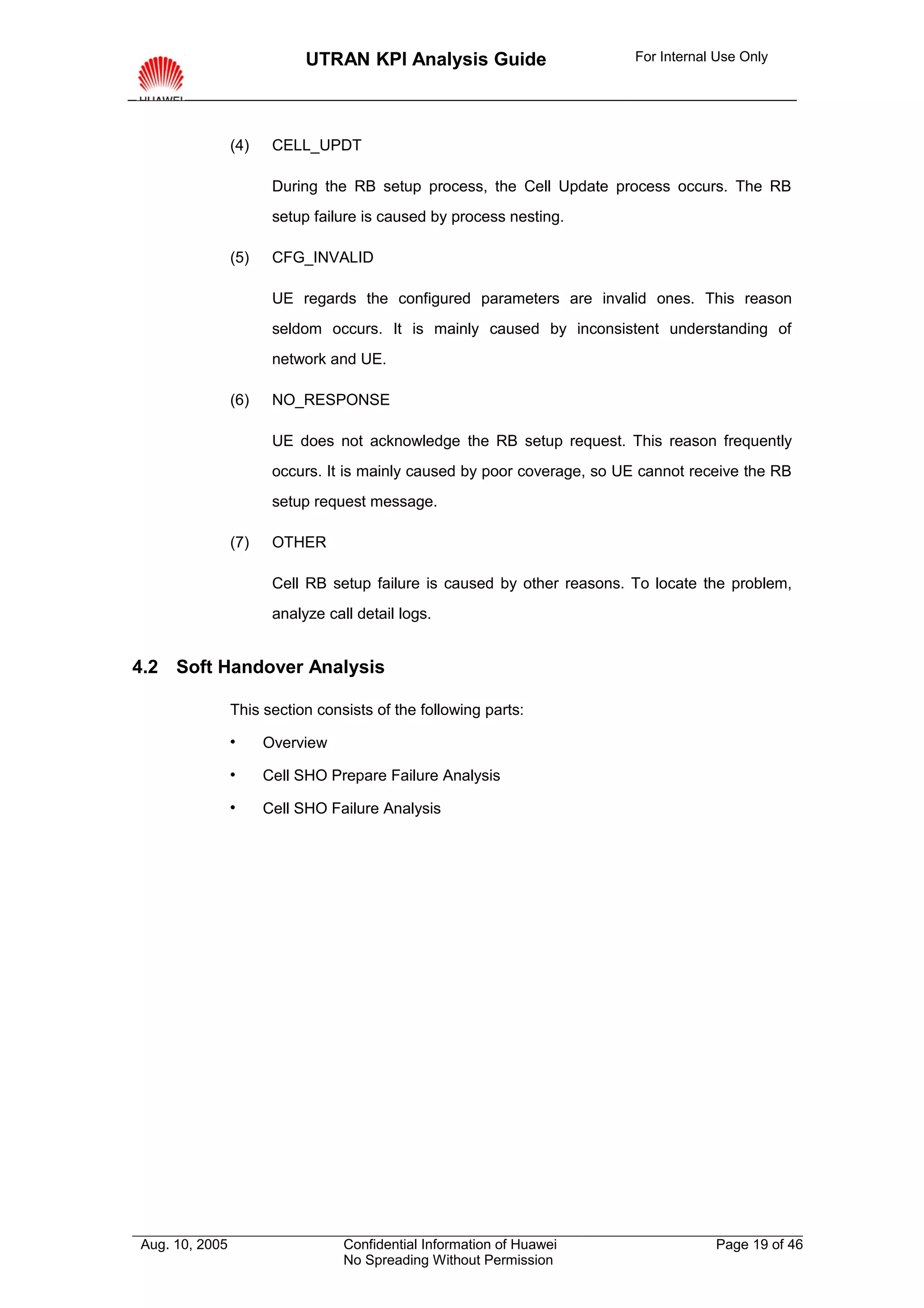 UTRAN KPI Analysis Guide                      For Internal Use Only




                (4)    CELL_UPDT

                       During the RB setup process, the Cell Update process occurs. The RB
                       setup failure is caused by process nesting.

                (5)    CFG_INVALID

                       UE regards the configured parameters are invalid ones. This reason
                       seldom occurs. It is mainly caused by inconsistent understanding of
                       network and UE.

                (6)    NO_RESPONSE

                       UE does not acknowledge the RB setup request. This reason frequently
                       occurs. It is mainly caused by poor coverage, so UE cannot receive the RB
                       setup request message.

                (7)    OTHER

                       Cell RB setup failure is caused by other reasons. To locate the problem,
                       analyze call detail logs.


4.2 Soft Handover Analysis

                This section consists of the following parts:

                     Overview

                     Cell SHO Prepare Failure Analysis

                     Cell SHO Failure Analysis




Aug. 10, 2005                     Confidential Information of Huawei                  Page 19 of 46
                                  No Spreading Without Permission
 