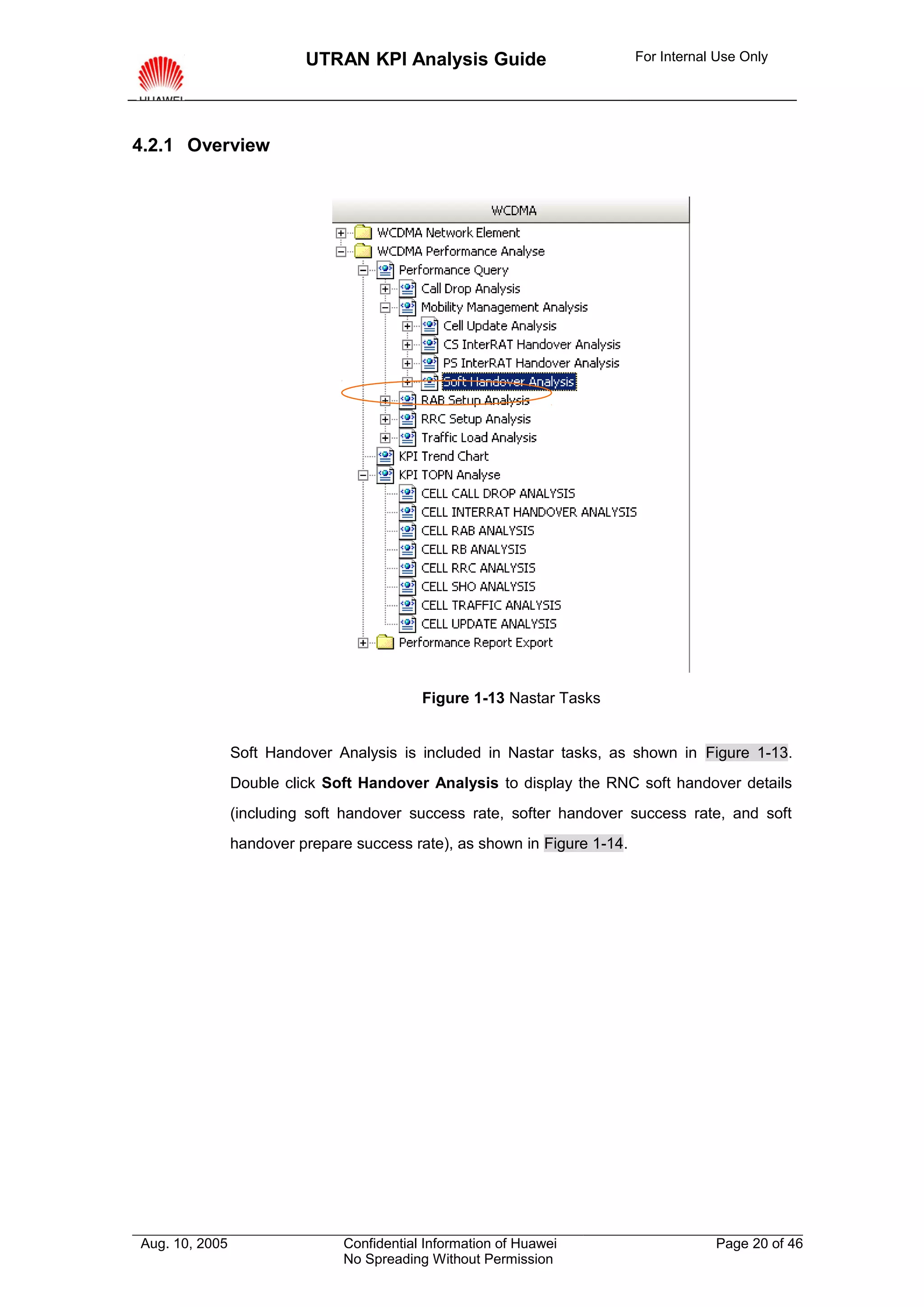 UTRAN KPI Analysis Guide                         For Internal Use Only




4.2.1 Overview




                                           Figure 1-13 Nastar Tasks


                Soft Handover Analysis is included in Nastar tasks, as shown in Figure 1-13.
                Double click Soft Handover Analysis to display the RNC soft handover details
                (including soft handover success rate, softer handover success rate, and soft
                handover prepare success rate), as shown in Figure 1-14.




Aug. 10, 2005                  Confidential Information of Huawei                      Page 20 of 46
                               No Spreading Without Permission
 