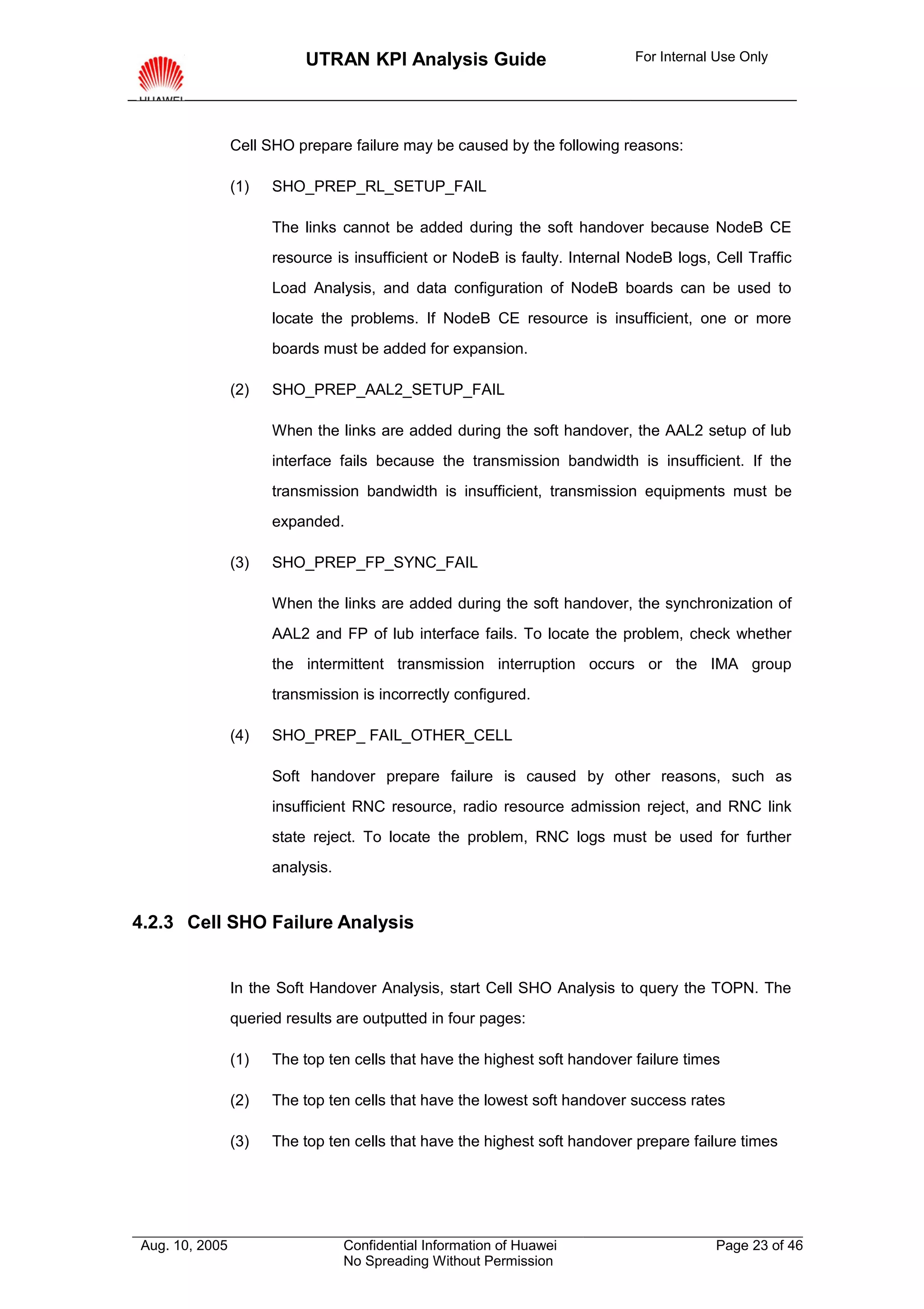 UTRAN KPI Analysis Guide                         For Internal Use Only




                Cell SHO prepare failure may be caused by the following reasons:

                (1)   SHO_PREP_RL_SETUP_FAIL

                      The links cannot be added during the soft handover because NodeB CE
                      resource is insufficient or NodeB is faulty. Internal NodeB logs, Cell Traffic
                      Load Analysis, and data configuration of NodeB boards can be used to
                      locate the problems. If NodeB CE resource is insufficient, one or more
                      boards must be added for expansion.

                (2)   SHO_PREP_AAL2_SETUP_FAIL

                      When the links are added during the soft handover, the AAL2 setup of lub
                      interface fails because the transmission bandwidth is insufficient. If the
                      transmission bandwidth is insufficient, transmission equipments must be
                      expanded.

                (3)   SHO_PREP_FP_SYNC_FAIL

                      When the links are added during the soft handover, the synchronization of
                      AAL2 and FP of lub interface fails. To locate the problem, check whether
                      the intermittent transmission interruption occurs or the IMA group
                      transmission is incorrectly configured.

                (4)   SHO_PREP_ FAIL_OTHER_CELL

                      Soft handover prepare failure is caused by other reasons, such as
                      insufficient RNC resource, radio resource admission reject, and RNC link
                      state reject. To locate the problem, RNC logs must be used for further
                      analysis.


4.2.3 Cell SHO Failure Analysis


                In the Soft Handover Analysis, start Cell SHO Analysis to query the TOPN. The
                queried results are outputted in four pages:

                (1)   The top ten cells that have the highest soft handover failure times

                (2)   The top ten cells that have the lowest soft handover success rates

                (3)   The top ten cells that have the highest soft handover prepare failure times




Aug. 10, 2005                     Confidential Information of Huawei                    Page 23 of 46
                                  No Spreading Without Permission
 