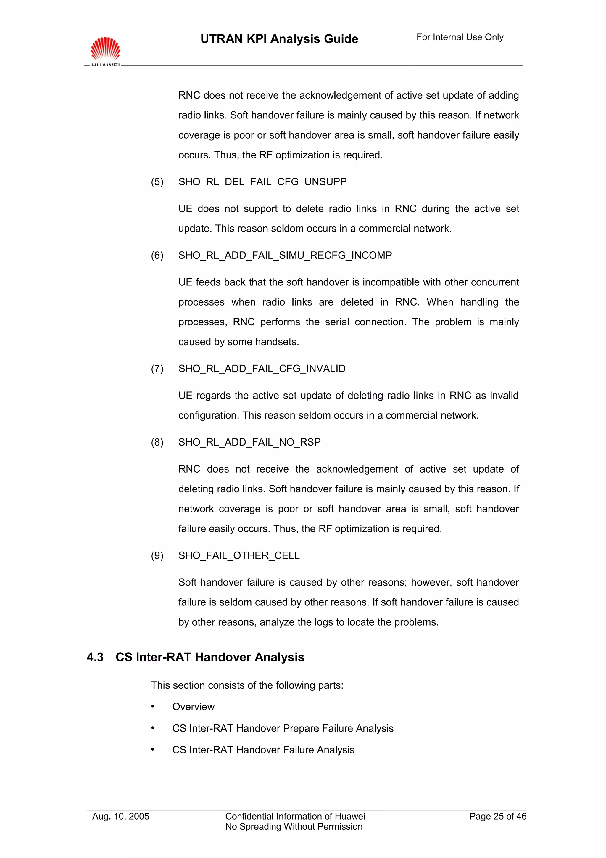 UTRAN KPI Analysis Guide                          For Internal Use Only




                       RNC does not receive the acknowledgement of active set update of adding
                       radio links. Soft handover failure is mainly caused by this reason. If network
                       coverage is poor or soft handover area is small, soft handover failure easily
                       occurs. Thus, the RF optimization is required.

                (5)    SHO_RL_DEL_FAIL_CFG_UNSUPP

                       UE does not support to delete radio links in RNC during the active set
                       update. This reason seldom occurs in a commercial network.

                (6)    SHO_RL_ADD_FAIL_SIMU_RECFG_INCOMP

                       UE feeds back that the soft handover is incompatible with other concurrent
                       processes when radio links are deleted in RNC. When handling the
                       processes, RNC performs the serial connection. The problem is mainly
                       caused by some handsets.

                (7)    SHO_RL_ADD_FAIL_CFG_INVALID

                       UE regards the active set update of deleting radio links in RNC as invalid
                       configuration. This reason seldom occurs in a commercial network.

                (8)    SHO_RL_ADD_FAIL_NO_RSP

                       RNC does not receive the acknowledgement of active set update of
                       deleting radio links. Soft handover failure is mainly caused by this reason. If
                       network coverage is poor or soft handover area is small, soft handover
                       failure easily occurs. Thus, the RF optimization is required.

                (9)    SHO_FAIL_OTHER_CELL

                       Soft handover failure is caused by other reasons; however, soft handover
                       failure is seldom caused by other reasons. If soft handover failure is caused
                       by other reasons, analyze the logs to locate the problems.


4.3 CS Inter-RAT Handover Analysis

                This section consists of the following parts:

                     Overview

                     CS Inter-RAT Handover Prepare Failure Analysis

                     CS Inter-RAT Handover Failure Analysis




Aug. 10, 2005                    Confidential Information of Huawei                       Page 25 of 46
                                 No Spreading Without Permission
 