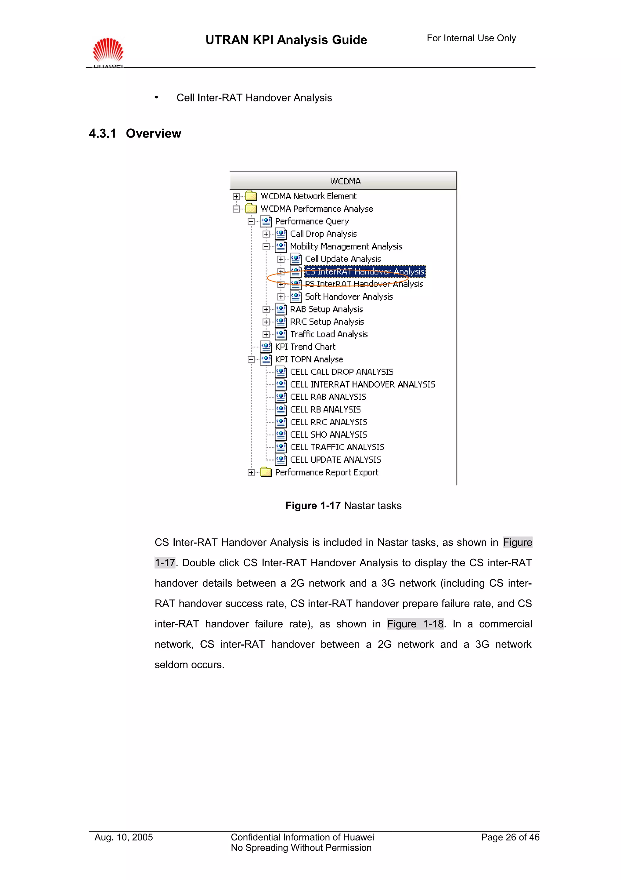 UTRAN KPI Analysis Guide                      For Internal Use Only




                   Cell Inter-RAT Handover Analysis


4.3.1 Overview




                                             Figure 1-17 Nastar tasks


                CS Inter-RAT Handover Analysis is included in Nastar tasks, as shown in Figure
                1-17. Double click CS Inter-RAT Handover Analysis to display the CS inter-RAT
                handover details between a 2G network and a 3G network (including CS inter-
                RAT handover success rate, CS inter-RAT handover prepare failure rate, and CS
                inter-RAT handover failure rate), as shown in Figure 1-18. In a commercial
                network, CS inter-RAT handover between a 2G network and a 3G network
                seldom occurs.




Aug. 10, 2005                    Confidential Information of Huawei                 Page 26 of 46
                                 No Spreading Without Permission
 
