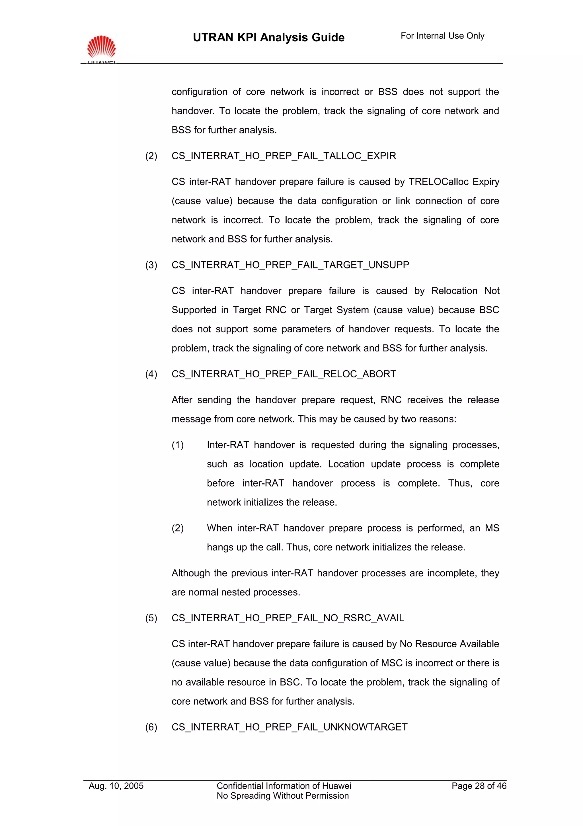 UTRAN KPI Analysis Guide                        For Internal Use Only




                      configuration of core network is incorrect or BSS does not support the
                      handover. To locate the problem, track the signaling of core network and
                      BSS for further analysis.

                (2)   CS_INTERRAT_HO_PREP_FAIL_TALLOC_EXPIR

                      CS inter-RAT handover prepare failure is caused by TRELOCalloc Expiry
                      (cause value) because the data configuration or link connection of core
                      network is incorrect. To locate the problem, track the signaling of core
                      network and BSS for further analysis.

                (3)   CS_INTERRAT_HO_PREP_FAIL_TARGET_UNSUPP

                      CS inter-RAT handover prepare failure is caused by Relocation Not
                      Supported in Target RNC or Target System (cause value) because BSC
                      does not support some parameters of handover requests. To locate the
                      problem, track the signaling of core network and BSS for further analysis.

                (4)   CS_INTERRAT_HO_PREP_FAIL_RELOC_ABORT

                      After sending the handover prepare request, RNC receives the release
                      message from core network. This may be caused by two reasons:

                      (1)     Inter-RAT handover is requested during the signaling processes,
                              such as location update. Location update process is complete
                              before inter-RAT handover process is complete. Thus, core
                              network initializes the release.

                      (2)     When inter-RAT handover prepare process is performed, an MS
                              hangs up the call. Thus, core network initializes the release.

                      Although the previous inter-RAT handover processes are incomplete, they
                      are normal nested processes.

                (5)   CS_INTERRAT_HO_PREP_FAIL_NO_RSRC_AVAIL

                      CS inter-RAT handover prepare failure is caused by No Resource Available
                      (cause value) because the data configuration of MSC is incorrect or there is
                      no available resource in BSC. To locate the problem, track the signaling of
                      core network and BSS for further analysis.

                (6)   CS_INTERRAT_HO_PREP_FAIL_UNKNOWTARGET




Aug. 10, 2005                   Confidential Information of Huawei                      Page 28 of 46
                                No Spreading Without Permission
 