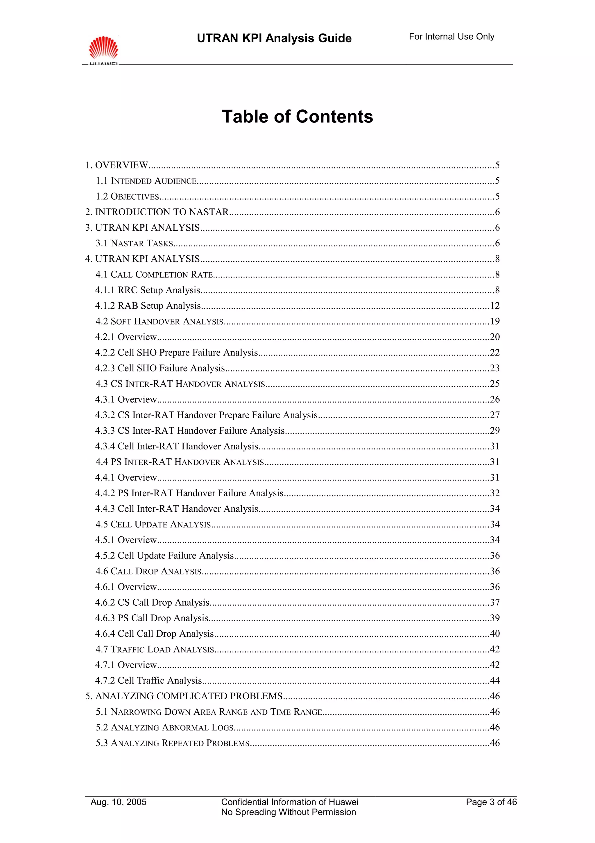 UTRAN KPI Analysis Guide                                                      For Internal Use Only




                                                 Table of Contents

1. OVERVIEW..........................................................................................................................................5
   1.1 INTENDED AUDIENCE.......................................................................................................................5
   1.2 OBJECTIVES......................................................................................................................................5
2. INTRODUCTION TO NASTAR..........................................................................................................6
3. UTRAN KPI ANALYSIS.....................................................................................................................6
   3.1 NASTAR TASKS................................................................................................................................6
4. UTRAN KPI ANALYSIS.....................................................................................................................8
   4.1 CALL COMPLETION RATE................................................................................................................8
   4.1.1 RRC Setup Analysis.....................................................................................................................8
   4.1.2 RAB Setup Analysis...................................................................................................................12
   4.2 SOFT HANDOVER ANALYSIS..........................................................................................................19
   4.2.1 Overview.....................................................................................................................................20
   4.2.2 Cell SHO Prepare Failure Analysis............................................................................................22
   4.2.3 Cell SHO Failure Analysis.........................................................................................................23
   4.3 CS INTER-RAT HANDOVER ANALYSIS.........................................................................................25
   4.3.1 Overview.....................................................................................................................................26
   4.3.2 CS Inter-RAT Handover Prepare Failure Analysis....................................................................27
   4.3.3 CS Inter-RAT Handover Failure Analysis..................................................................................29
   4.3.4 Cell Inter-RAT Handover Analysis............................................................................................31
   4.4 PS INTER-RAT HANDOVER ANALYSIS..........................................................................................31
   4.4.1 Overview.....................................................................................................................................31
   4.4.2 PS Inter-RAT Handover Failure Analysis..................................................................................32
   4.4.3 Cell Inter-RAT Handover Analysis............................................................................................34
   4.5 CELL UPDATE ANALYSIS...............................................................................................................34
   4.5.1 Overview.....................................................................................................................................34
   4.5.2 Cell Update Failure Analysis......................................................................................................36
   4.6 CALL DROP ANALYSIS...................................................................................................................36
   4.6.1 Overview.....................................................................................................................................36
   4.6.2 CS Call Drop Analysis................................................................................................................37
   4.6.3 PS Call Drop Analysis................................................................................................................39
   4.6.4 Cell Call Drop Analysis..............................................................................................................40
   4.7 TRAFFIC LOAD ANALYSIS..............................................................................................................42
   4.7.1 Overview.....................................................................................................................................42
   4.7.2 Cell Traffic Analysis...................................................................................................................44
5. ANALYZING COMPLICATED PROBLEMS..................................................................................46
   5.1 NARROWING DOWN AREA RANGE AND TIME RANGE...................................................................46
   5.2 ANALYZING ABNORMAL LOGS......................................................................................................46
   5.3 ANALYZING REPEATED PROBLEMS................................................................................................46




 Aug. 10, 2005                                   Confidential Information of Huawei                                                        Page 3 of 46
                                                 No Spreading Without Permission
 