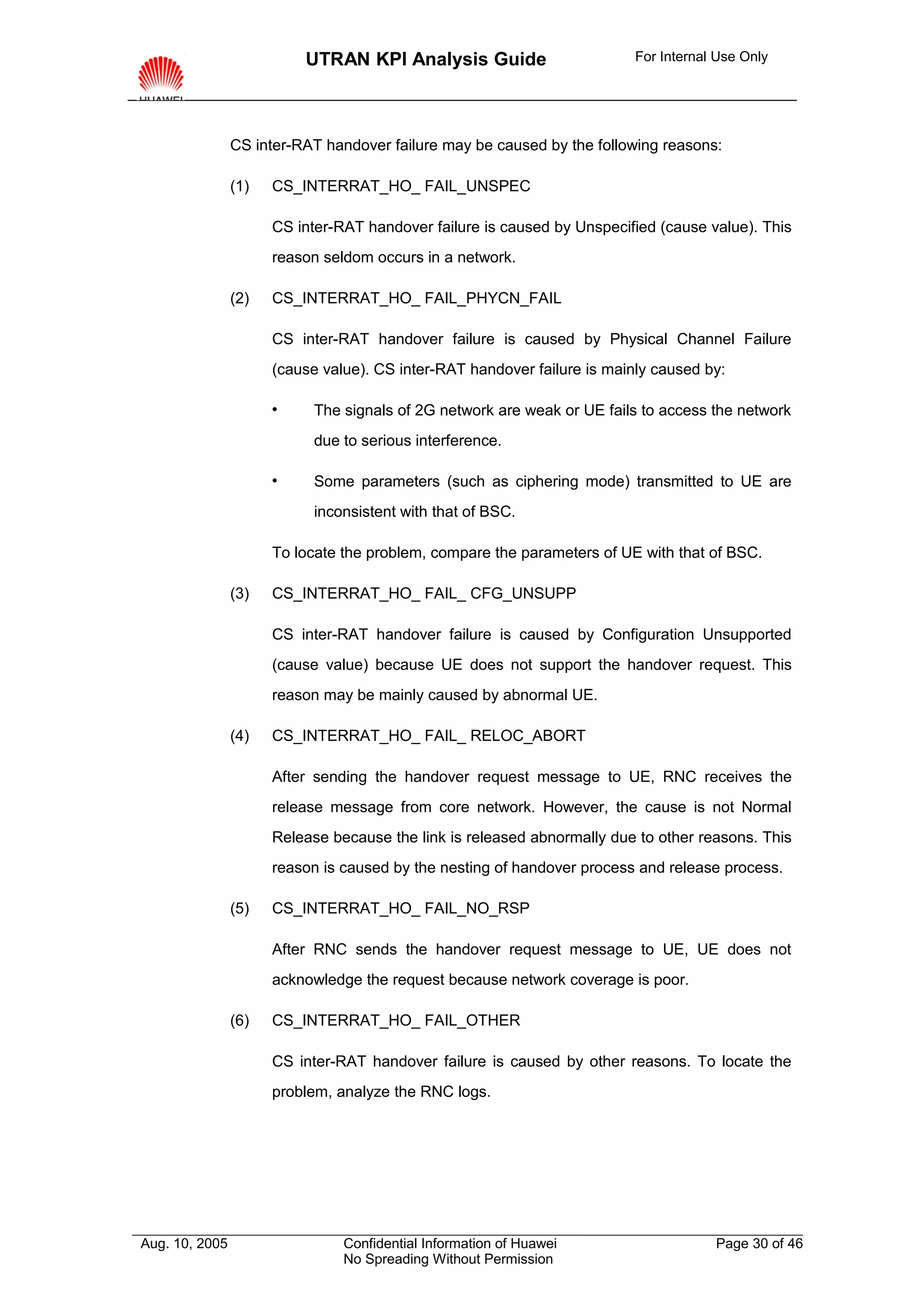 UTRAN KPI Analysis Guide                        For Internal Use Only




                CS inter-RAT handover failure may be caused by the following reasons:

                (1)   CS_INTERRAT_HO_ FAIL_UNSPEC

                      CS inter-RAT handover failure is caused by Unspecified (cause value). This
                      reason seldom occurs in a network.

                (2)   CS_INTERRAT_HO_ FAIL_PHYCN_FAIL

                      CS inter-RAT handover failure is caused by Physical Channel Failure
                      (cause value). CS inter-RAT handover failure is mainly caused by:

                           The signals of 2G network are weak or UE fails to access the network
                            due to serious interference.

                           Some parameters (such as ciphering mode) transmitted to UE are
                            inconsistent with that of BSC.

                      To locate the problem, compare the parameters of UE with that of BSC.

                (3)   CS_INTERRAT_HO_ FAIL_ CFG_UNSUPP

                      CS inter-RAT handover failure is caused by Configuration Unsupported
                      (cause value) because UE does not support the handover request. This
                      reason may be mainly caused by abnormal UE.

                (4)   CS_INTERRAT_HO_ FAIL_ RELOC_ABORT

                      After sending the handover request message to UE, RNC receives the
                      release message from core network. However, the cause is not Normal
                      Release because the link is released abnormally due to other reasons. This
                      reason is caused by the nesting of handover process and release process.

                (5)   CS_INTERRAT_HO_ FAIL_NO_RSP

                      After RNC sends the handover request message to UE, UE does not
                      acknowledge the request because network coverage is poor.

                (6)   CS_INTERRAT_HO_ FAIL_OTHER

                      CS inter-RAT handover failure is caused by other reasons. To locate the
                      problem, analyze the RNC logs.




Aug. 10, 2005                   Confidential Information of Huawei                    Page 30 of 46
                                No Spreading Without Permission
 