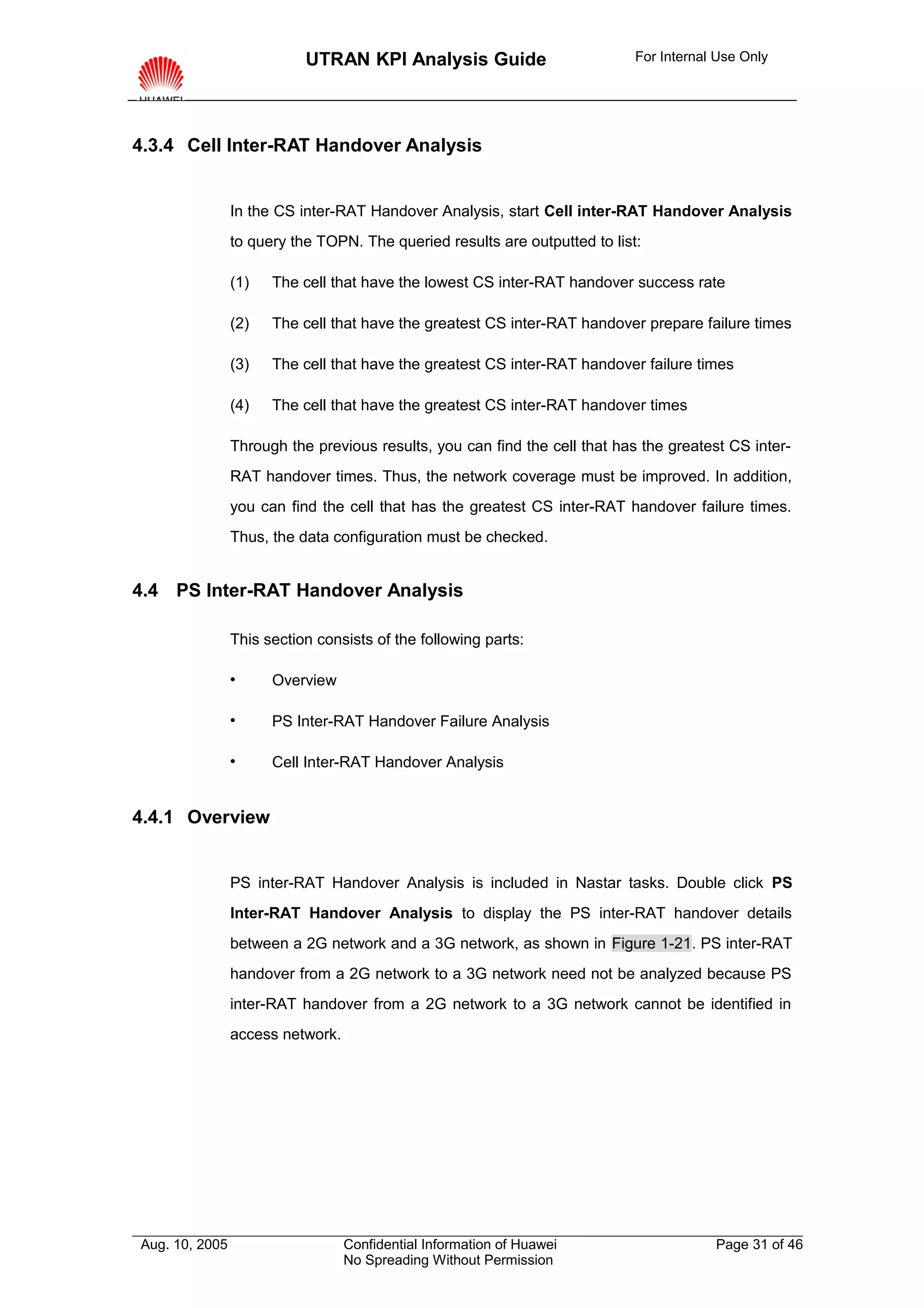 UTRAN KPI Analysis Guide                         For Internal Use Only




4.3.4 Cell Inter-RAT Handover Analysis


                In the CS inter-RAT Handover Analysis, start Cell inter-RAT Handover Analysis
                to query the TOPN. The queried results are outputted to list:

                (1)   The cell that have the lowest CS inter-RAT handover success rate

                (2)   The cell that have the greatest CS inter-RAT handover prepare failure times

                (3)   The cell that have the greatest CS inter-RAT handover failure times

                (4)   The cell that have the greatest CS inter-RAT handover times

                Through the previous results, you can find the cell that has the greatest CS inter-
                RAT handover times. Thus, the network coverage must be improved. In addition,
                you can find the cell that has the greatest CS inter-RAT handover failure times.
                Thus, the data configuration must be checked.


4.4 PS Inter-RAT Handover Analysis

                This section consists of the following parts:

                     Overview

                     PS Inter-RAT Handover Failure Analysis

                     Cell Inter-RAT Handover Analysis


4.4.1 Overview


                PS inter-RAT Handover Analysis is included in Nastar tasks. Double click PS
                Inter-RAT Handover Analysis to display the PS inter-RAT handover details
                between a 2G network and a 3G network, as shown in Figure 1-21. PS inter-RAT
                handover from a 2G network to a 3G network need not be analyzed because PS
                inter-RAT handover from a 2G network to a 3G network cannot be identified in
                access network.




Aug. 10, 2005                     Confidential Information of Huawei                    Page 31 of 46
                                  No Spreading Without Permission
 