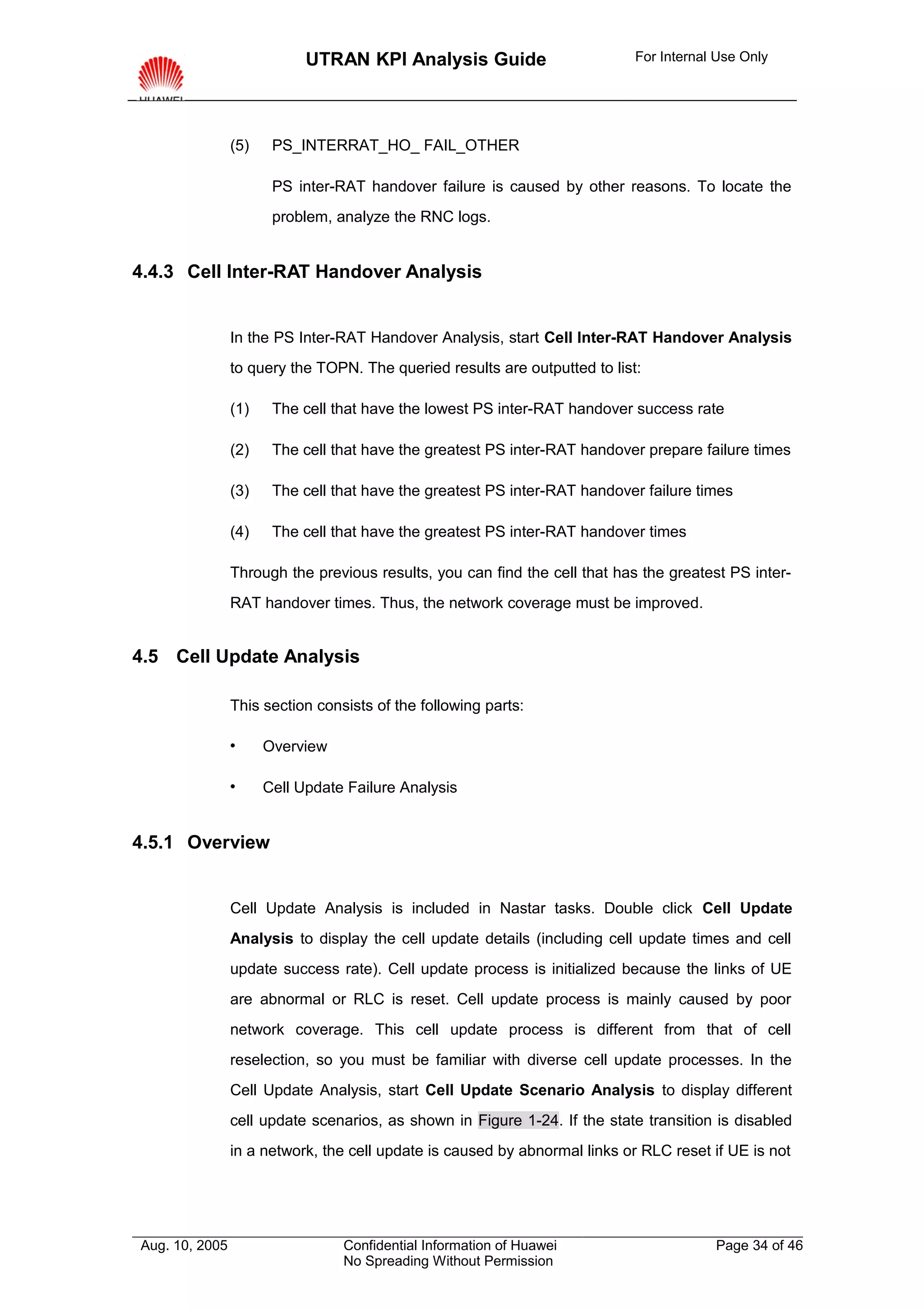 UTRAN KPI Analysis Guide                        For Internal Use Only




                (5)    PS_INTERRAT_HO_ FAIL_OTHER

                       PS inter-RAT handover failure is caused by other reasons. To locate the
                       problem, analyze the RNC logs.


4.4.3 Cell Inter-RAT Handover Analysis


                In the PS Inter-RAT Handover Analysis, start Cell Inter-RAT Handover Analysis
                to query the TOPN. The queried results are outputted to list:

                (1)    The cell that have the lowest PS inter-RAT handover success rate

                (2)    The cell that have the greatest PS inter-RAT handover prepare failure times

                (3)    The cell that have the greatest PS inter-RAT handover failure times

                (4)    The cell that have the greatest PS inter-RAT handover times

                Through the previous results, you can find the cell that has the greatest PS inter-
                RAT handover times. Thus, the network coverage must be improved.


4.5 Cell Update Analysis

                This section consists of the following parts:

                     Overview

                     Cell Update Failure Analysis


4.5.1 Overview


                Cell Update Analysis is included in Nastar tasks. Double click Cell Update
                Analysis to display the cell update details (including cell update times and cell
                update success rate). Cell update process is initialized because the links of UE
                are abnormal or RLC is reset. Cell update process is mainly caused by poor
                network coverage. This cell update process is different from that of cell
                reselection, so you must be familiar with diverse cell update processes. In the
                Cell Update Analysis, start Cell Update Scenario Analysis to display different
                cell update scenarios, as shown in Figure 1-24. If the state transition is disabled
                in a network, the cell update is caused by abnormal links or RLC reset if UE is not




Aug. 10, 2005                    Confidential Information of Huawei                     Page 34 of 46
                                 No Spreading Without Permission
 