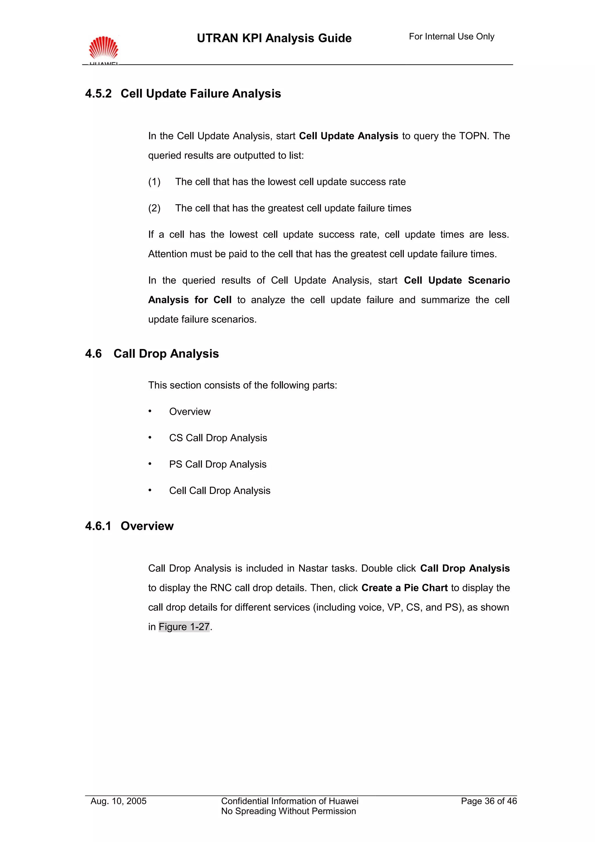 UTRAN KPI Analysis Guide                           For Internal Use Only




4.5.2 Cell Update Failure Analysis


                In the Cell Update Analysis, start Cell Update Analysis to query the TOPN. The
                queried results are outputted to list:

                (1)    The cell that has the lowest cell update success rate

                (2)    The cell that has the greatest cell update failure times

                If a cell has the lowest cell update success rate, cell update times are less.
                Attention must be paid to the cell that has the greatest cell update failure times.

                In the queried results of Cell Update Analysis, start Cell Update Scenario
                Analysis for Cell to analyze the cell update failure and summarize the cell
                update failure scenarios.


4.6 Call Drop Analysis

                This section consists of the following parts:

                     Overview

                     CS Call Drop Analysis

                     PS Call Drop Analysis

                     Cell Call Drop Analysis


4.6.1 Overview


                Call Drop Analysis is included in Nastar tasks. Double click Call Drop Analysis
                to display the RNC call drop details. Then, click Create a Pie Chart to display the
                call drop details for different services (including voice, VP, CS, and PS), as shown
                in Figure 1-27.




Aug. 10, 2005                     Confidential Information of Huawei                       Page 36 of 46
                                  No Spreading Without Permission
 