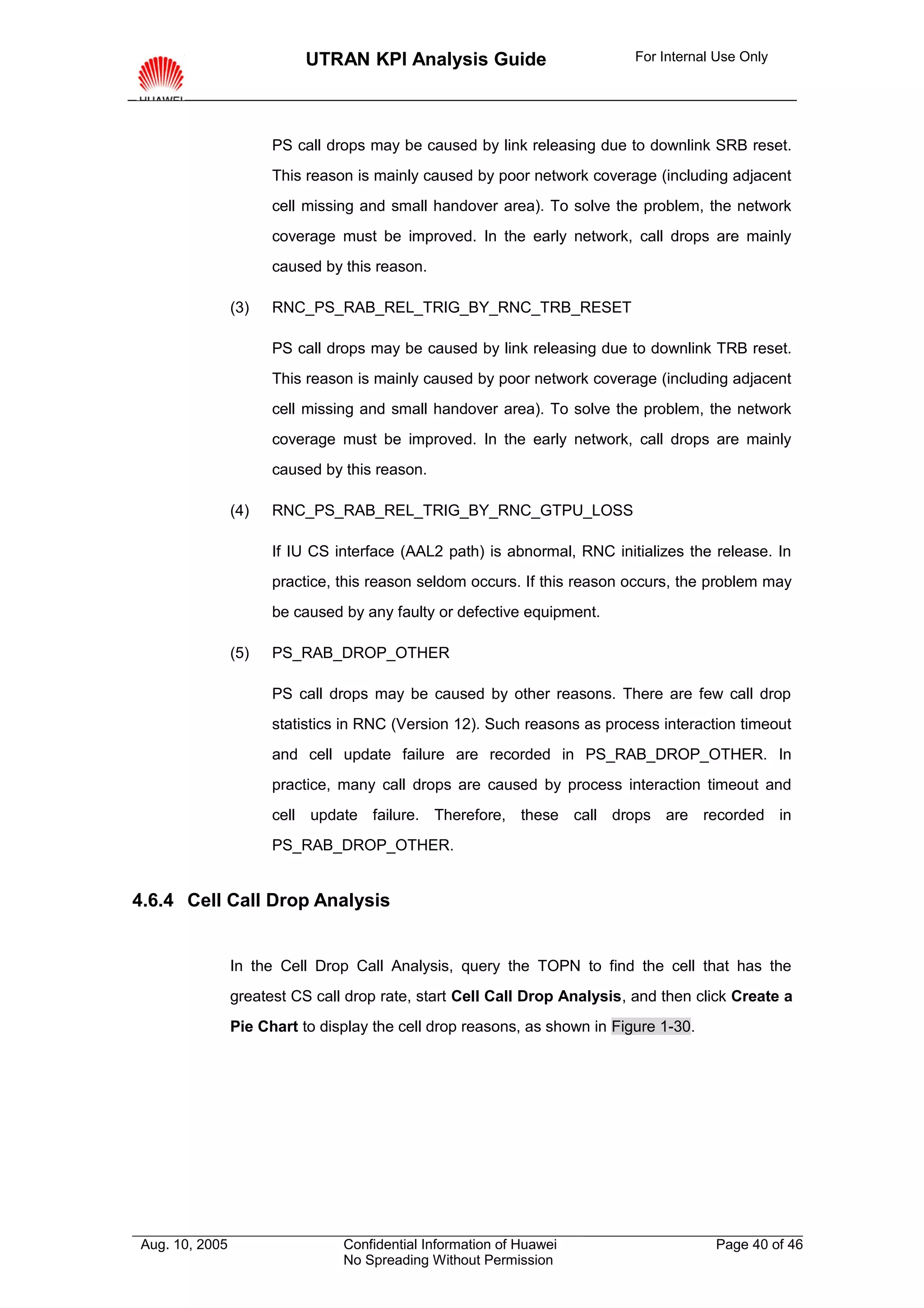 UTRAN KPI Analysis Guide                        For Internal Use Only




                      PS call drops may be caused by link releasing due to downlink SRB reset.
                      This reason is mainly caused by poor network coverage (including adjacent
                      cell missing and small handover area). To solve the problem, the network
                      coverage must be improved. In the early network, call drops are mainly
                      caused by this reason.

                (3)   RNC_PS_RAB_REL_TRIG_BY_RNC_TRB_RESET

                      PS call drops may be caused by link releasing due to downlink TRB reset.
                      This reason is mainly caused by poor network coverage (including adjacent
                      cell missing and small handover area). To solve the problem, the network
                      coverage must be improved. In the early network, call drops are mainly
                      caused by this reason.

                (4)   RNC_PS_RAB_REL_TRIG_BY_RNC_GTPU_LOSS

                      If IU CS interface (AAL2 path) is abnormal, RNC initializes the release. In
                      practice, this reason seldom occurs. If this reason occurs, the problem may
                      be caused by any faulty or defective equipment.

                (5)   PS_RAB_DROP_OTHER

                      PS call drops may be caused by other reasons. There are few call drop
                      statistics in RNC (Version 12). Such reasons as process interaction timeout
                      and cell update failure are recorded in PS_RAB_DROP_OTHER. In
                      practice, many call drops are caused by process interaction timeout and
                      cell update failure. Therefore, these call drops are recorded in
                      PS_RAB_DROP_OTHER.


4.6.4 Cell Call Drop Analysis


                In the Cell Drop Call Analysis, query the TOPN to find the cell that has the
                greatest CS call drop rate, start Cell Call Drop Analysis, and then click Create a
                Pie Chart to display the cell drop reasons, as shown in Figure 1-30.




Aug. 10, 2005                   Confidential Information of Huawei                     Page 40 of 46
                                No Spreading Without Permission
 