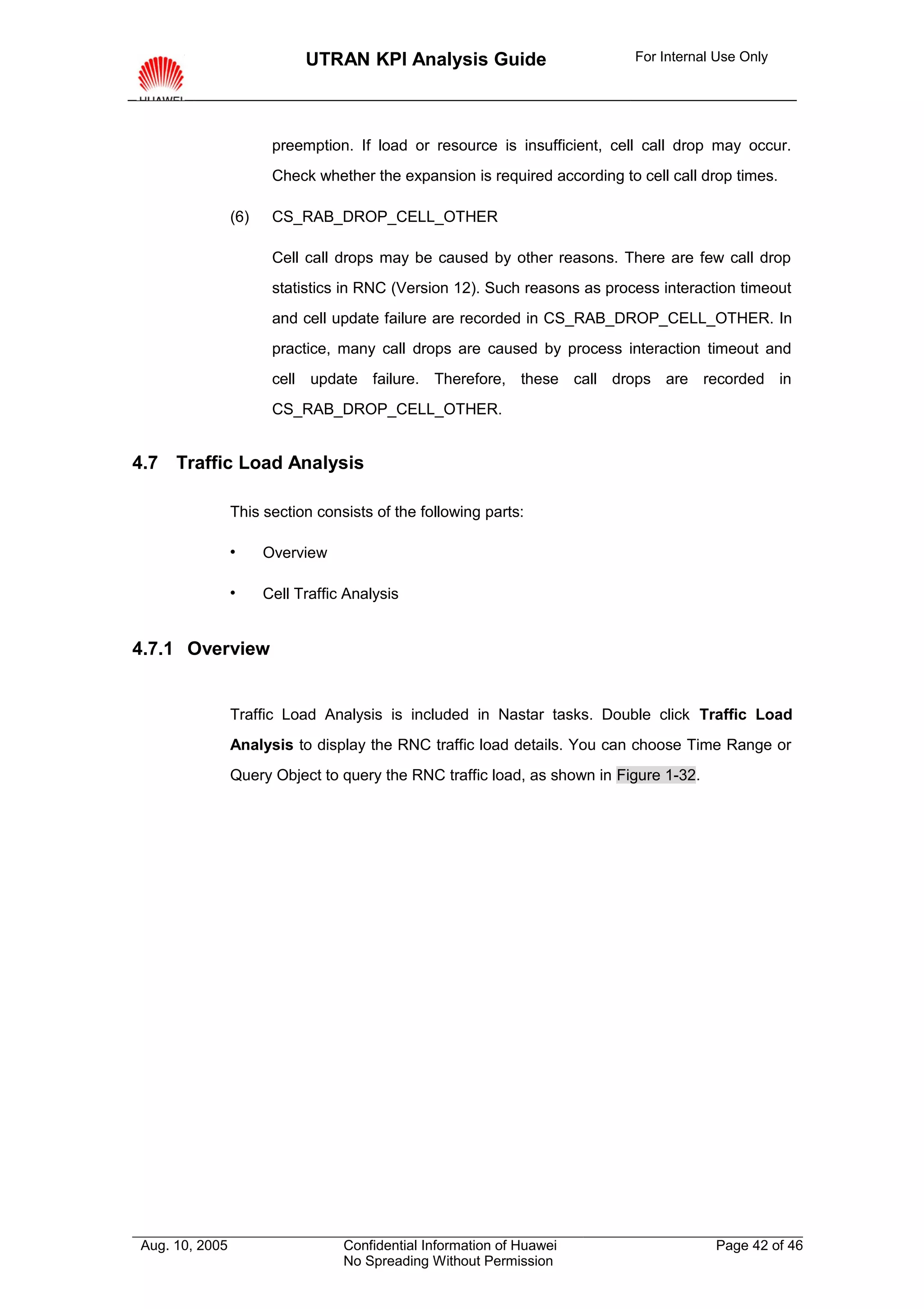 UTRAN KPI Analysis Guide                        For Internal Use Only




                       preemption. If load or resource is insufficient, cell call drop may occur.
                       Check whether the expansion is required according to cell call drop times.

                (6)    CS_RAB_DROP_CELL_OTHER

                       Cell call drops may be caused by other reasons. There are few call drop
                       statistics in RNC (Version 12). Such reasons as process interaction timeout
                       and cell update failure are recorded in CS_RAB_DROP_CELL_OTHER. In
                       practice, many call drops are caused by process interaction timeout and
                       cell update failure. Therefore, these call drops are recorded in
                       CS_RAB_DROP_CELL_OTHER.


4.7 Traffic Load Analysis

                This section consists of the following parts:

                     Overview

                     Cell Traffic Analysis


4.7.1 Overview


                Traffic Load Analysis is included in Nastar tasks. Double click Traffic Load
                Analysis to display the RNC traffic load details. You can choose Time Range or
                Query Object to query the RNC traffic load, as shown in Figure 1-32.




Aug. 10, 2005                     Confidential Information of Huawei                    Page 42 of 46
                                  No Spreading Without Permission
 