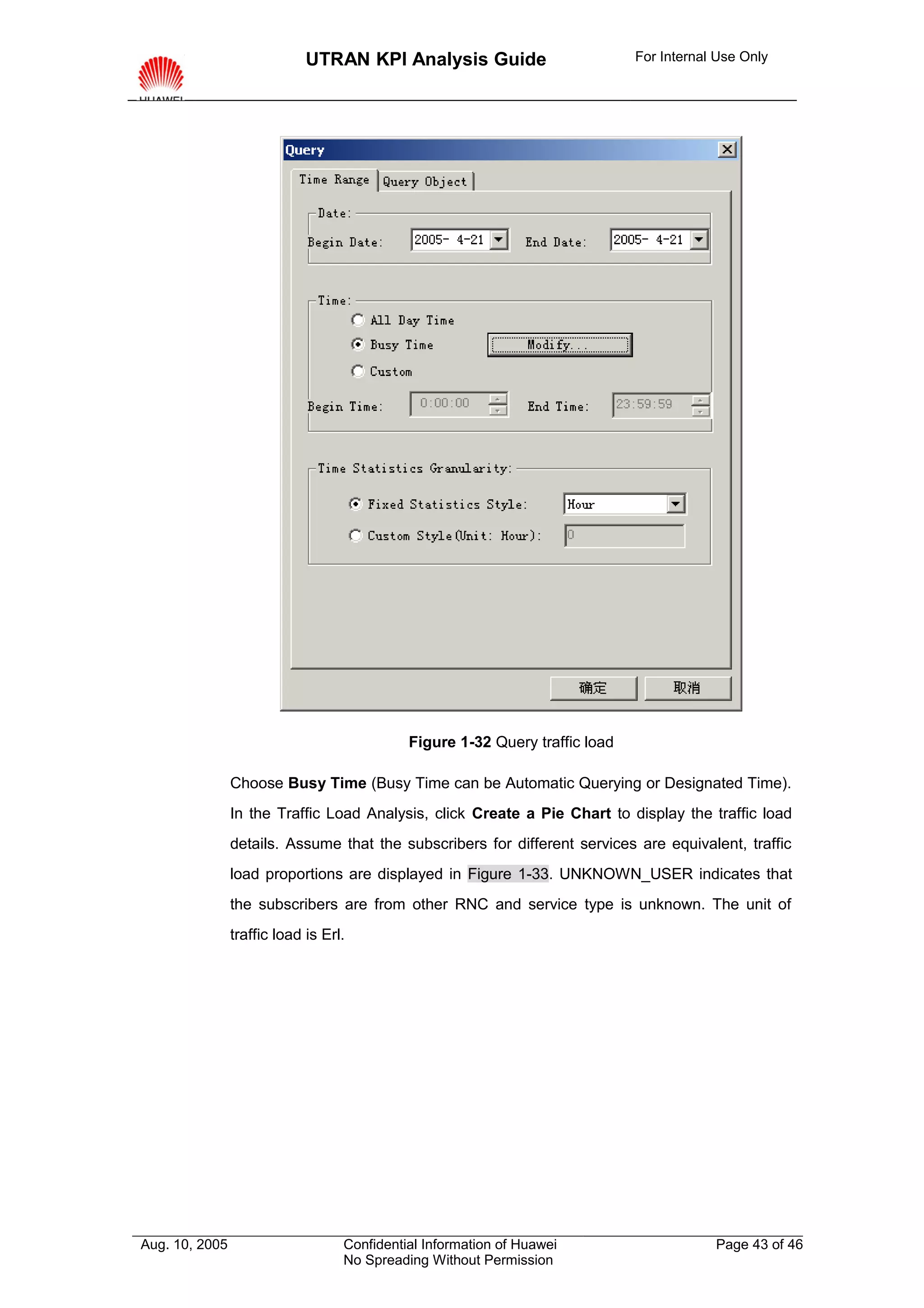 UTRAN KPI Analysis Guide                         For Internal Use Only




                                             Figure 1-32 Query traffic load

                Choose Busy Time (Busy Time can be Automatic Querying or Designated Time).
                In the Traffic Load Analysis, click Create a Pie Chart to display the traffic load
                details. Assume that the subscribers for different services are equivalent, traffic
                load proportions are displayed in Figure 1-33. UNKNOWN_USER indicates that
                the subscribers are from other RNC and service type is unknown. The unit of
                traffic load is Erl.




Aug. 10, 2005                      Confidential Information of Huawei                     Page 43 of 46
                                   No Spreading Without Permission
 
