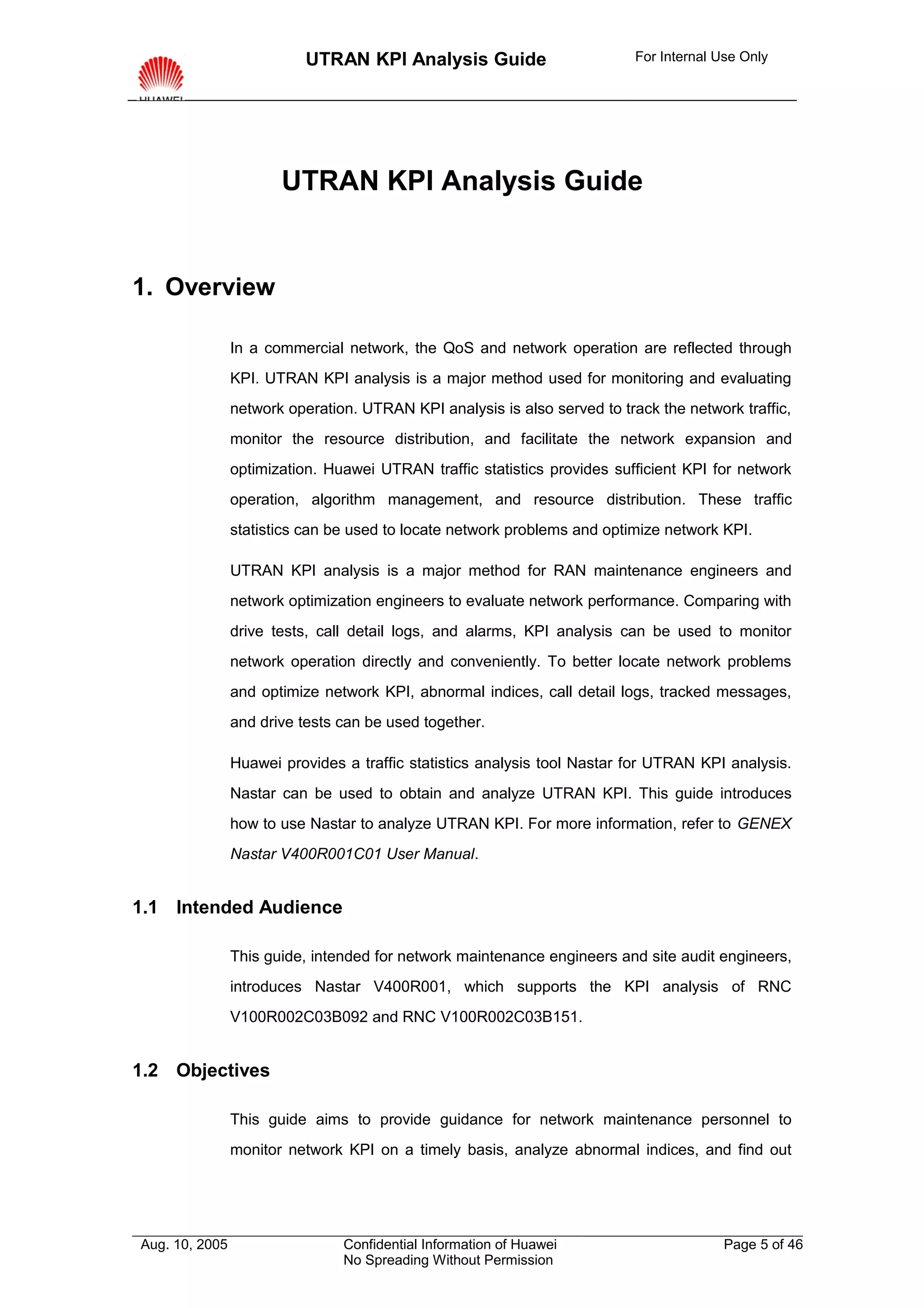 UTRAN KPI Analysis Guide                        For Internal Use Only




                       UTRAN KPI Analysis Guide


1. Overview

                In a commercial network, the QoS and network operation are reflected through
                KPI. UTRAN KPI analysis is a major method used for monitoring and evaluating
                network operation. UTRAN KPI analysis is also served to track the network traffic,
                monitor the resource distribution, and facilitate the network expansion and
                optimization. Huawei UTRAN traffic statistics provides sufficient KPI for network
                operation, algorithm management, and resource distribution. These traffic
                statistics can be used to locate network problems and optimize network KPI.

                UTRAN KPI analysis is a major method for RAN maintenance engineers and
                network optimization engineers to evaluate network performance. Comparing with
                drive tests, call detail logs, and alarms, KPI analysis can be used to monitor
                network operation directly and conveniently. To better locate network problems
                and optimize network KPI, abnormal indices, call detail logs, tracked messages,
                and drive tests can be used together.

                Huawei provides a traffic statistics analysis tool Nastar for UTRAN KPI analysis.
                Nastar can be used to obtain and analyze UTRAN KPI. This guide introduces
                how to use Nastar to analyze UTRAN KPI. For more information, refer to GENEX
                Nastar V400R001C01 User Manual.


1.1 Intended Audience

                This guide, intended for network maintenance engineers and site audit engineers,
                introduces Nastar V400R001, which supports the KPI analysis of RNC
                V100R002C03B092 and RNC V100R002C03B151.


1.2 Objectives

                This guide aims to provide guidance for network maintenance personnel to
                monitor network KPI on a timely basis, analyze abnormal indices, and find out




Aug. 10, 2005                   Confidential Information of Huawei                       Page 5 of 46
                                No Spreading Without Permission
 