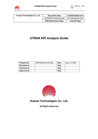 UTRAN KPI Analysis Guide                    For Internal   Use
                                                                 Only




Huawei Technologies Co., Ltd         Document name           Confidentiality level
                                UTRAN KPI Analysis Guide     For Internal Use Only
                                 RAN Maintenance Dept.         Total 46 Pages




                 UTRAN KPI Analysis Guide




   Prepared by         RAN Maintenance Dept.    Date       Aug. 10, 2005
   Reviewed by                                  Date
   Reviewed by                                  Date
   Approved by                                  Date




                 Huawei Technologies Co., Ltd.
                           All Rights Reserved
 