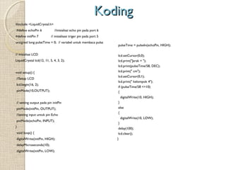 Koding
#include <LiquidCrystal.h>
 #define echoPin 6
#define initPin 7

//inisialisai echo pin pada port 6
// inisialisasi triger pin pada port 5

unsigned long pulseTime = 0; // variabel untuk membaca pulsa
 

 
pulseTime = pulseIn(echoPin, HIGH);
 

// inisialisai LCD
LiquidCrystal lcd(12, 11, 5, 4, 3, 2);
 
void setup() {
//Setup LCD
lcd.begin(16, 2);
pinMode(10,OUTPUT);

lcd.setCursor(0,0);
lcd.print("Jarak = ");
lcd.print(pulseTime/58, DEC);
lcd.print(" cm");
lcd.setCursor(0,1);
lcd.print(" kelompok 4");
if (pulseTime/58 <=10)
{

 

digitalWrite(10, HIGH);
// setting output pada pin initPin
pinMode(initPin, OUTPUT);
//setting input untuk pin Echo
pinMode(echoPin, INPUT);

}
else
{
digitalWrite(10, LOW);

 void loop() {

}
delay(100);
lcd.clear();

digitalWrite(initPin, HIGH);

}

}

delayMicroseconds(10);
digitalWrite(initPin, LOW);

 