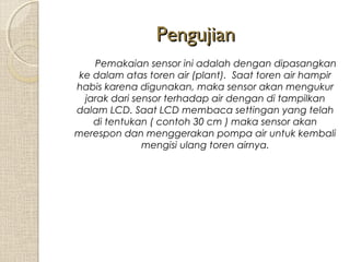 Pengujian
Pemakaian sensor ini adalah dengan dipasangkan
ke dalam atas toren air (plant). Saat toren air hampir
habis karena digunakan, maka sensor akan mengukur
jarak dari sensor terhadap air dengan di tampilkan
dalam LCD. Saat LCD membaca settingan yang telah
di tentukan ( contoh 30 cm ) maka sensor akan
merespon dan menggerakan pompa air untuk kembali
mengisi ulang toren airnya.

 