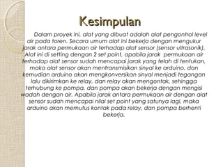 Kesimpulan
Dalam proyek ini, alat yang dibuat adalah alat pengontrol level
air pada toren. Secara umum alat ini bekerja dengan mengukur
jarak antara permukaan air terhadap alat sensor (sensor ultrasonik).
Alat ini di setting dengan 2 set point, apabila jarak permukaan air
terhadap alat sensor sudah mencapai jarak yang telah di tentukan,
maka alat sensor akan mentransmisikan sinyal ke arduino, dan
kemudian arduino akan mengkonversikan sinyal menjadi tegangan
lalu dikirimkan ke relay, dan relay akan mengontak, sehingga
terhubung ke pompa, dan pompa akan bekerja dengan mengisi
wadah dengan air. Apabila jarak antara permukaan air dengan alat
sensor sudah mencapai nilai set point yang satunya lagi, maka
arduino akan memutus kontak pada relay, dan pompa berhenti
bekerja.

 