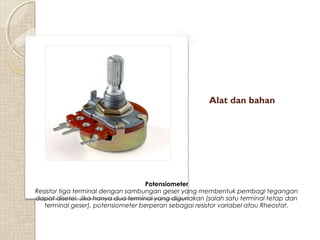 Alat dan bahan

Potensiometer
Resistor tiga terminal dengan sambungan geser yang membentuk pembagi tegangan
dapat disetel. Jika hanya dua terminal yang digunakan (salah satu terminal tetap dan
terminal geser), potensiometer berperan sebagai resistor variabel atau Rheostat.

 
