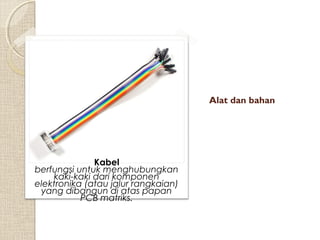 Alat dan bahan

Kabel
berfungsi untuk menghubungkan
kaki-kaki dari komponen
elektronika (atau jalur rangkaian)
yang dibangun di atas papan
PCB matriks.

 