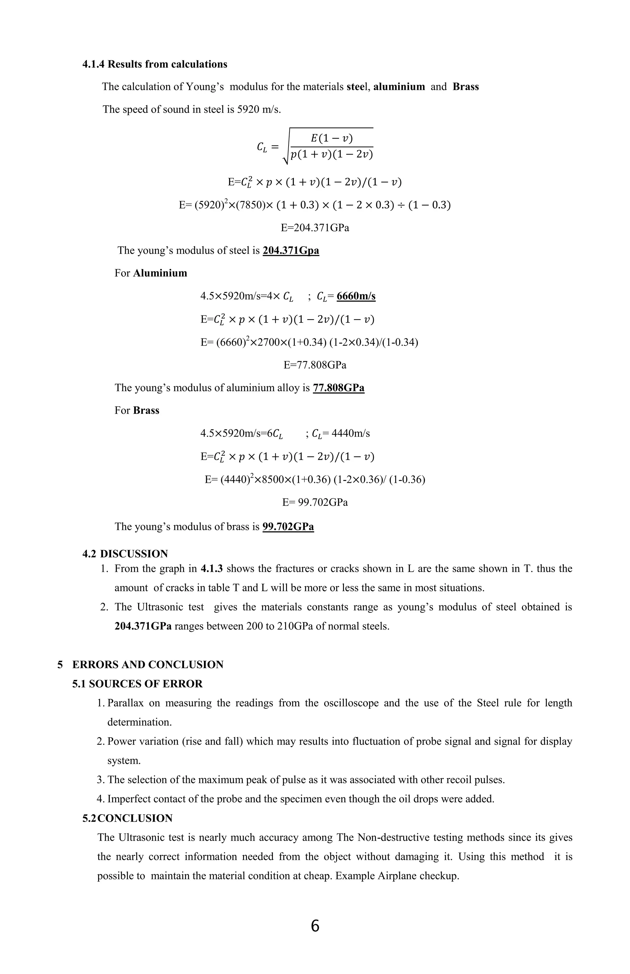 6
4.1.4 Results from calculations
The calculation of Young’s modulus for the materials steel, aluminium and Brass
The speed of sound in steel is 5920 m/s.
√
E=
E= (5920)2
(7850)
E=204.371GPa
The young’s modulus of steel is 204.371Gpa
For Aluminium
4.5 5920m/s=4 ; = 6660m/s
E=
E= (6660)2
2700 (1+0.34) (1-2 0.34)/(1-0.34)
E=77.808GPa
The young’s modulus of aluminium alloy is 77.808GPa
For Brass
4.5 5920m/s=6 ; = 4440m/s
E=
E= (4440)2
8500 (1+0.36) (1-2 0.36)/ (1-0.36)
E= 99.702GPa
The young’s modulus of brass is 99.702GPa
4.2 DISCUSSION
1. From the graph in 4.1.3 shows the fractures or cracks shown in L are the same shown in T. thus the
amount of cracks in table T and L will be more or less the same in most situations.
2. The Ultrasonic test gives the materials constants range as young’s modulus of steel obtained is
204.371GPa ranges between 200 to 210GPa of normal steels.
5 ERRORS AND CONCLUSION
5.1 SOURCES OF ERROR
1. Parallax on measuring the readings from the oscilloscope and the use of the Steel rule for length
determination.
2. Power variation (rise and fall) which may results into fluctuation of probe signal and signal for display
system.
3. The selection of the maximum peak of pulse as it was associated with other recoil pulses.
4. Imperfect contact of the probe and the specimen even though the oil drops were added.
5.2CONCLUSION
The Ultrasonic test is nearly much accuracy among The Non-destructive testing methods since its gives
the nearly correct information needed from the object without damaging it. Using this method it is
possible to maintain the material condition at cheap. Example Airplane checkup.
 