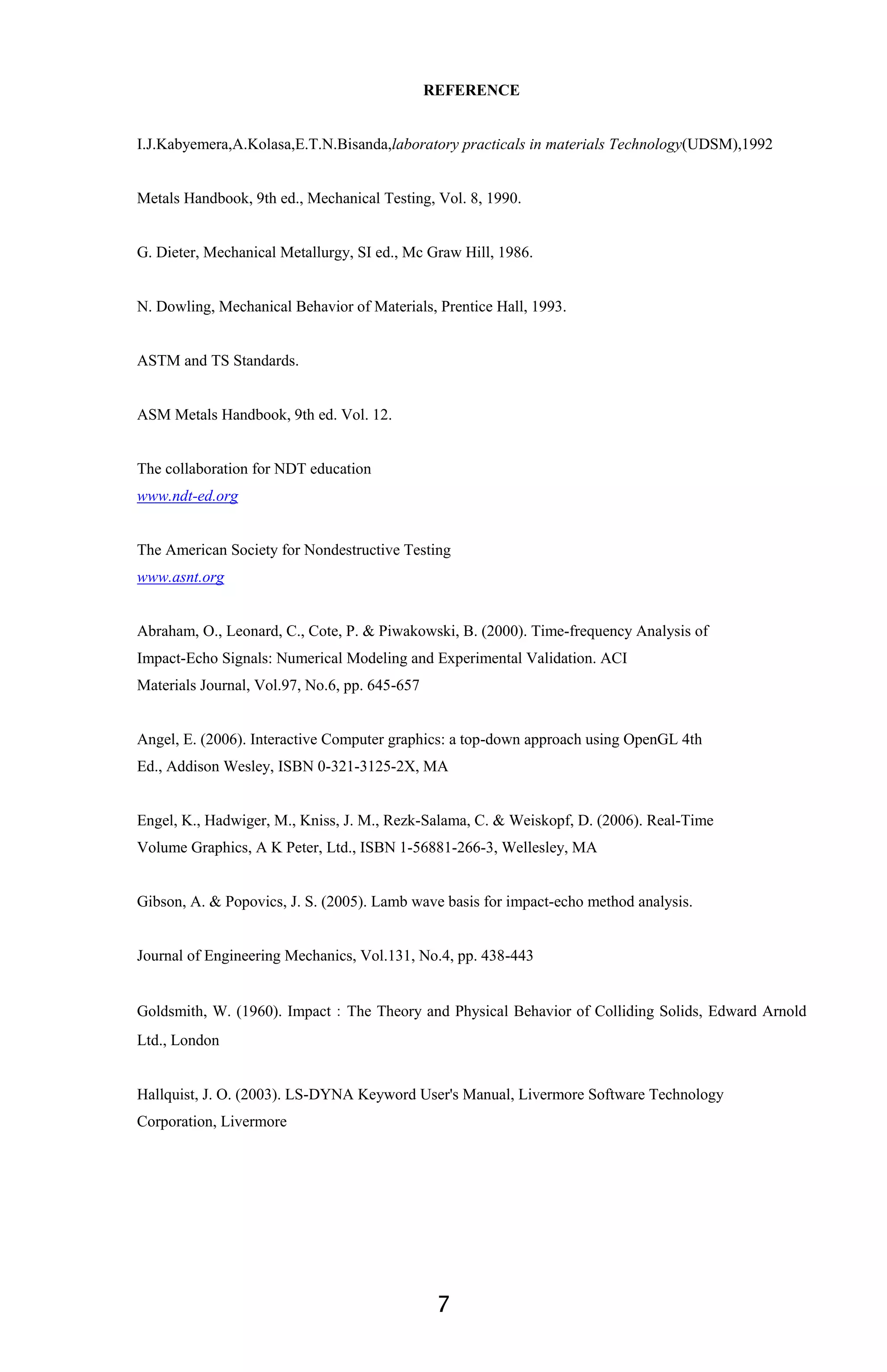 7
REFERENCE
I.J.Kabyemera,A.Kolasa,E.T.N.Bisanda,laboratory practicals in materials Technology(UDSM),1992
Metals Handbook, 9th ed., Mechanical Testing, Vol. 8, 1990.
G. Dieter, Mechanical Metallurgy, SI ed., Mc Graw Hill, 1986.
N. Dowling, Mechanical Behavior of Materials, Prentice Hall, 1993.
ASTM and TS Standards.
ASM Metals Handbook, 9th ed. Vol. 12.
The collaboration for NDT education
www.ndt-ed.org
The American Society for Nondestructive Testing
www.asnt.org
Abraham, O., Leonard, C., Cote, P. & Piwakowski, B. (2000). Time-frequency Analysis of
Impact-Echo Signals: Numerical Modeling and Experimental Validation. ACI
Materials Journal, Vol.97, No.6, pp. 645-657
Angel, E. (2006). Interactive Computer graphics: a top-down approach using OpenGL 4th
Ed., Addison Wesley, ISBN 0-321-3125-2X, MA
Engel, K., Hadwiger, M., Kniss, J. M., Rezk-Salama, C. & Weiskopf, D. (2006). Real-Time
Volume Graphics, A K Peter, Ltd., ISBN 1-56881-266-3, Wellesley, MA
Gibson, A. & Popovics, J. S. (2005). Lamb wave basis for impact-echo method analysis.
Journal of Engineering Mechanics, Vol.131, No.4, pp. 438-443
Goldsmith, W. (1960). Impact：The Theory and Physical Behavior of Colliding Solids, Edward Arnold
Ltd., London
Hallquist, J. O. (2003). LS-DYNA Keyword User's Manual, Livermore Software Technology
Corporation, Livermore
 