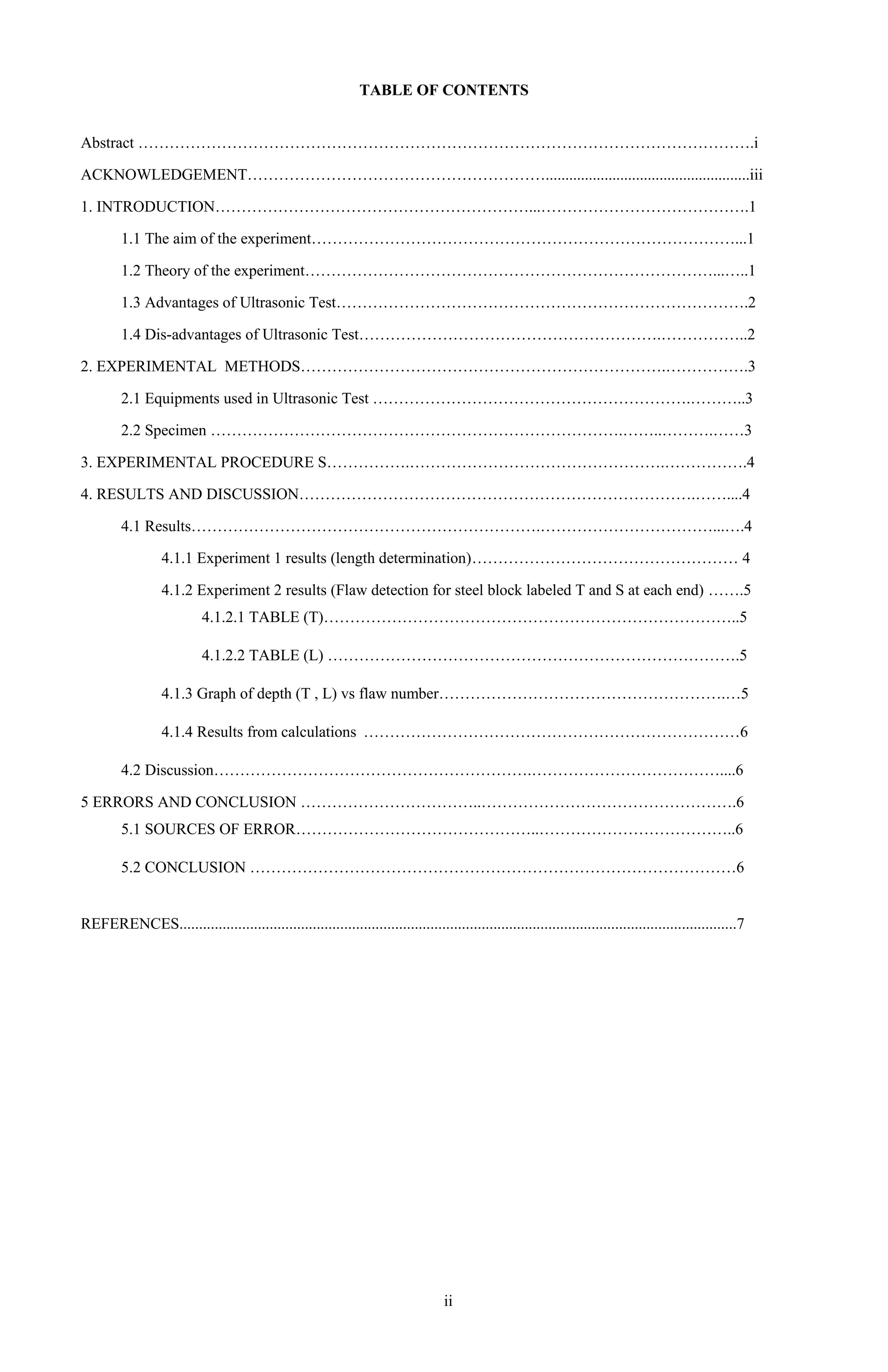 3
TABLE OF CONTENTS
Abstract ……………………………………………………………………………………………………….i
ACKNOWLEDGEMENT…………………………………………………....................................................iii
1. INTRODUCTION……………………………………………………...………………………………….1
1.1 The aim of the experiment………………………………………………………………………...1
1.2 Theory of the experiment……………………………………………………………………...…..1
1.3 Advantages of Ultrasonic Test…………………………………………………………………….2
1.4 Dis-advantages of Ultrasonic Test………………………………………………….……………..2
2. EXPERIMENTAL METHODS…………………………………………………………….…………….3
2.1 Equipments used in Ultrasonic Test …………………………………………………….………..3
2.2 Specimen …………………………………………………………………….……..……….……3
3. EXPERIMENTAL PROCEDURE S…………….………………………………………….…………….4
4. RESULTS AND DISCUSSION………………………………………………………………….……....4
4.1 Results………………………………………………………….……………………………...….4
4.1.1 Experiment 1 results (length determination)…………………………………………… 4
4.1.2 Experiment 2 results (Flaw detection for steel block labeled T and S at each end) …….5
4.1.2.1 TABLE (T)……………………………………………………………………..5
4.1.2.2 TABLE (L) …………………………………………………………………….5
4.1.3 Graph of depth (T , L) vs flaw number……………………………………………….…5
4.1.4 Results from calculations ………………………………………………………………6
4.2 Discussion…………………………………………………….………………………………....6
5 ERRORS AND CONCLUSION ……………………………..………………………………………….6
5.1 SOURCES OF ERROR………………………………………..………………………………..6
5.2 CONCLUSION …………………………………………………………………………………6
REFERENCES..............................................................................................................................................7
ii
 