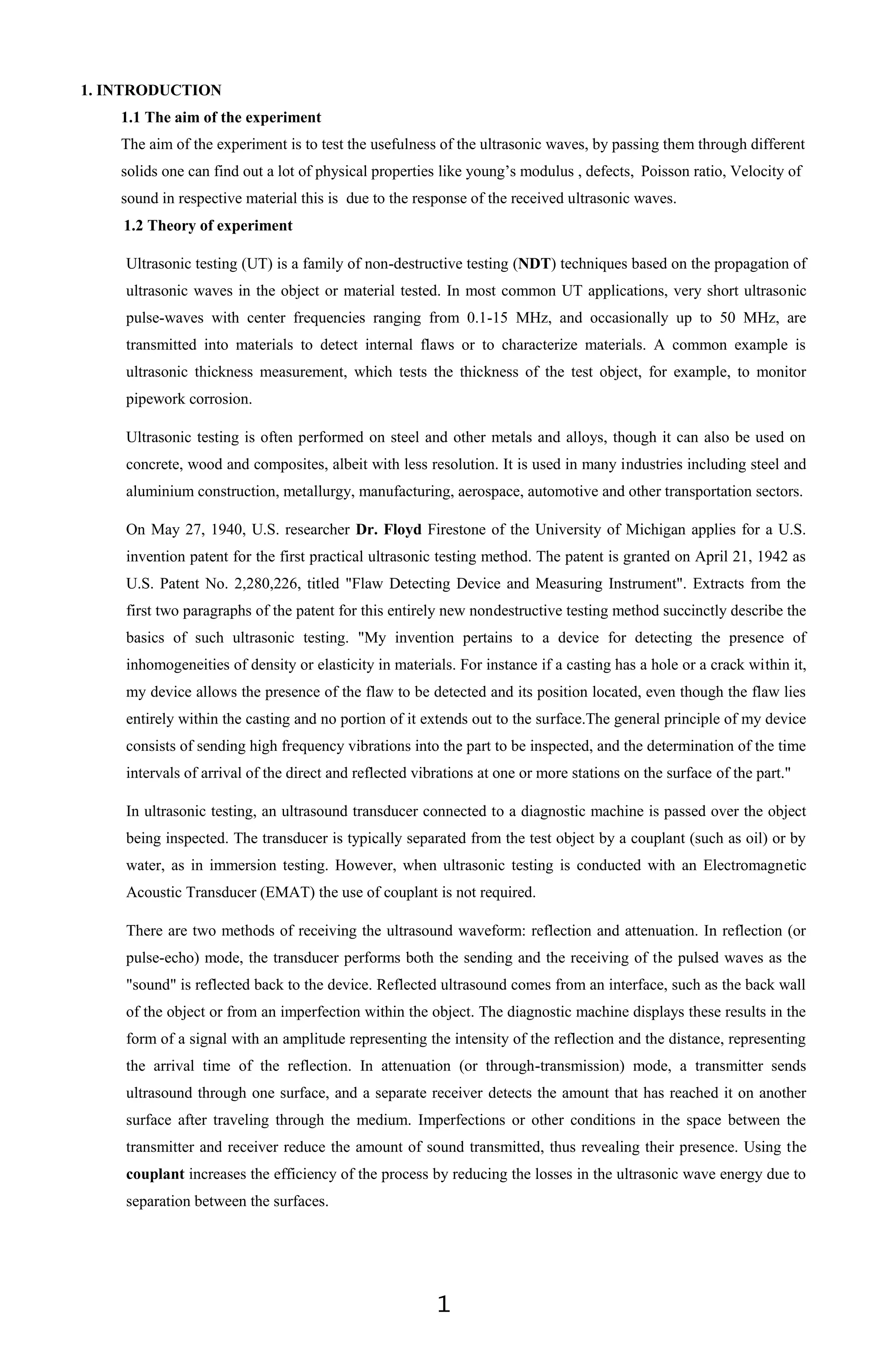 1
1. INTRODUCTION
1.1 The aim of the experiment
The aim of the experiment is to test the usefulness of the ultrasonic waves, by passing them through different
solids one can find out a lot of physical properties like young’s modulus , defects, Poisson ratio, Velocity of
sound in respective material this is due to the response of the received ultrasonic waves.
1.2 Theory of experiment
Ultrasonic testing (UT) is a family of non-destructive testing (NDT) techniques based on the propagation of
ultrasonic waves in the object or material tested. In most common UT applications, very short ultrasonic
pulse-waves with center frequencies ranging from 0.1-15 MHz, and occasionally up to 50 MHz, are
transmitted into materials to detect internal flaws or to characterize materials. A common example is
ultrasonic thickness measurement, which tests the thickness of the test object, for example, to monitor
pipework corrosion.
Ultrasonic testing is often performed on steel and other metals and alloys, though it can also be used on
concrete, wood and composites, albeit with less resolution. It is used in many industries including steel and
aluminium construction, metallurgy, manufacturing, aerospace, automotive and other transportation sectors.
On May 27, 1940, U.S. researcher Dr. Floyd Firestone of the University of Michigan applies for a U.S.
invention patent for the first practical ultrasonic testing method. The patent is granted on April 21, 1942 as
U.S. Patent No. 2,280,226, titled "Flaw Detecting Device and Measuring Instrument". Extracts from the
first two paragraphs of the patent for this entirely new nondestructive testing method succinctly describe the
basics of such ultrasonic testing. "My invention pertains to a device for detecting the presence of
inhomogeneities of density or elasticity in materials. For instance if a casting has a hole or a crack within it,
my device allows the presence of the flaw to be detected and its position located, even though the flaw lies
entirely within the casting and no portion of it extends out to the surface.The general principle of my device
consists of sending high frequency vibrations into the part to be inspected, and the determination of the time
intervals of arrival of the direct and reflected vibrations at one or more stations on the surface of the part."
In ultrasonic testing, an ultrasound transducer connected to a diagnostic machine is passed over the object
being inspected. The transducer is typically separated from the test object by a couplant (such as oil) or by
water, as in immersion testing. However, when ultrasonic testing is conducted with an Electromagnetic
Acoustic Transducer (EMAT) the use of couplant is not required.
There are two methods of receiving the ultrasound waveform: reflection and attenuation. In reflection (or
pulse-echo) mode, the transducer performs both the sending and the receiving of the pulsed waves as the
"sound" is reflected back to the device. Reflected ultrasound comes from an interface, such as the back wall
of the object or from an imperfection within the object. The diagnostic machine displays these results in the
form of a signal with an amplitude representing the intensity of the reflection and the distance, representing
the arrival time of the reflection. In attenuation (or through-transmission) mode, a transmitter sends
ultrasound through one surface, and a separate receiver detects the amount that has reached it on another
surface after traveling through the medium. Imperfections or other conditions in the space between the
transmitter and receiver reduce the amount of sound transmitted, thus revealing their presence. Using the
couplant increases the efficiency of the process by reducing the losses in the ultrasonic wave energy due to
separation between the surfaces.
 