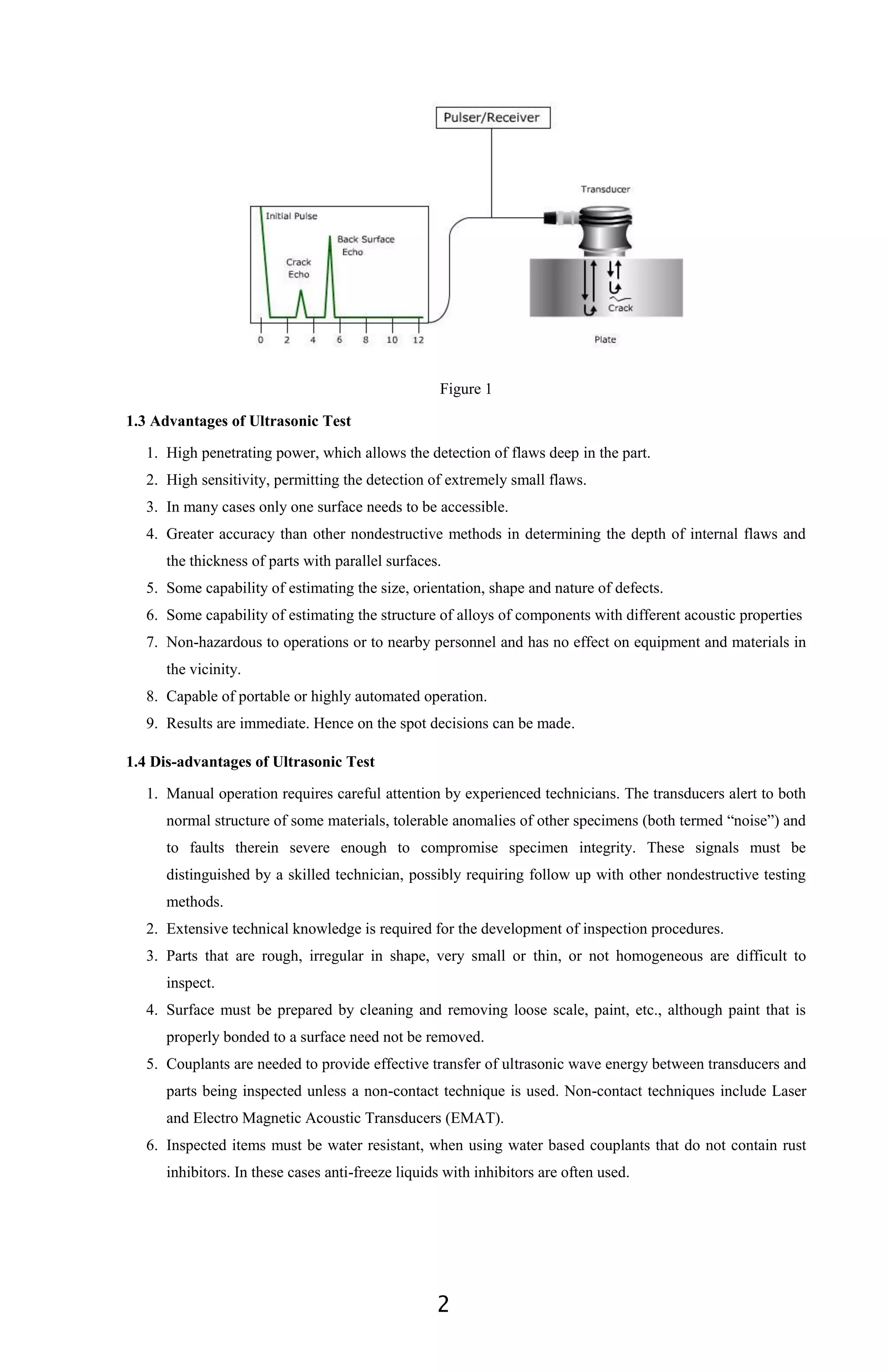 2
Figure 1
1.3 Advantages of Ultrasonic Test
1. High penetrating power, which allows the detection of flaws deep in the part.
2. High sensitivity, permitting the detection of extremely small flaws.
3. In many cases only one surface needs to be accessible.
4. Greater accuracy than other nondestructive methods in determining the depth of internal flaws and
the thickness of parts with parallel surfaces.
5. Some capability of estimating the size, orientation, shape and nature of defects.
6. Some capability of estimating the structure of alloys of components with different acoustic properties
7. Non-hazardous to operations or to nearby personnel and has no effect on equipment and materials in
the vicinity.
8. Capable of portable or highly automated operation.
9. Results are immediate. Hence on the spot decisions can be made.
1.4 Dis-advantages of Ultrasonic Test
1. Manual operation requires careful attention by experienced technicians. The transducers alert to both
normal structure of some materials, tolerable anomalies of other specimens (both termed “noise”) and
to faults therein severe enough to compromise specimen integrity. These signals must be
distinguished by a skilled technician, possibly requiring follow up with other nondestructive testing
methods.
2. Extensive technical knowledge is required for the development of inspection procedures.
3. Parts that are rough, irregular in shape, very small or thin, or not homogeneous are difficult to
inspect.
4. Surface must be prepared by cleaning and removing loose scale, paint, etc., although paint that is
properly bonded to a surface need not be removed.
5. Couplants are needed to provide effective transfer of ultrasonic wave energy between transducers and
parts being inspected unless a non-contact technique is used. Non-contact techniques include Laser
and Electro Magnetic Acoustic Transducers (EMAT).
6. Inspected items must be water resistant, when using water based couplants that do not contain rust
inhibitors. In these cases anti-freeze liquids with inhibitors are often used.
 