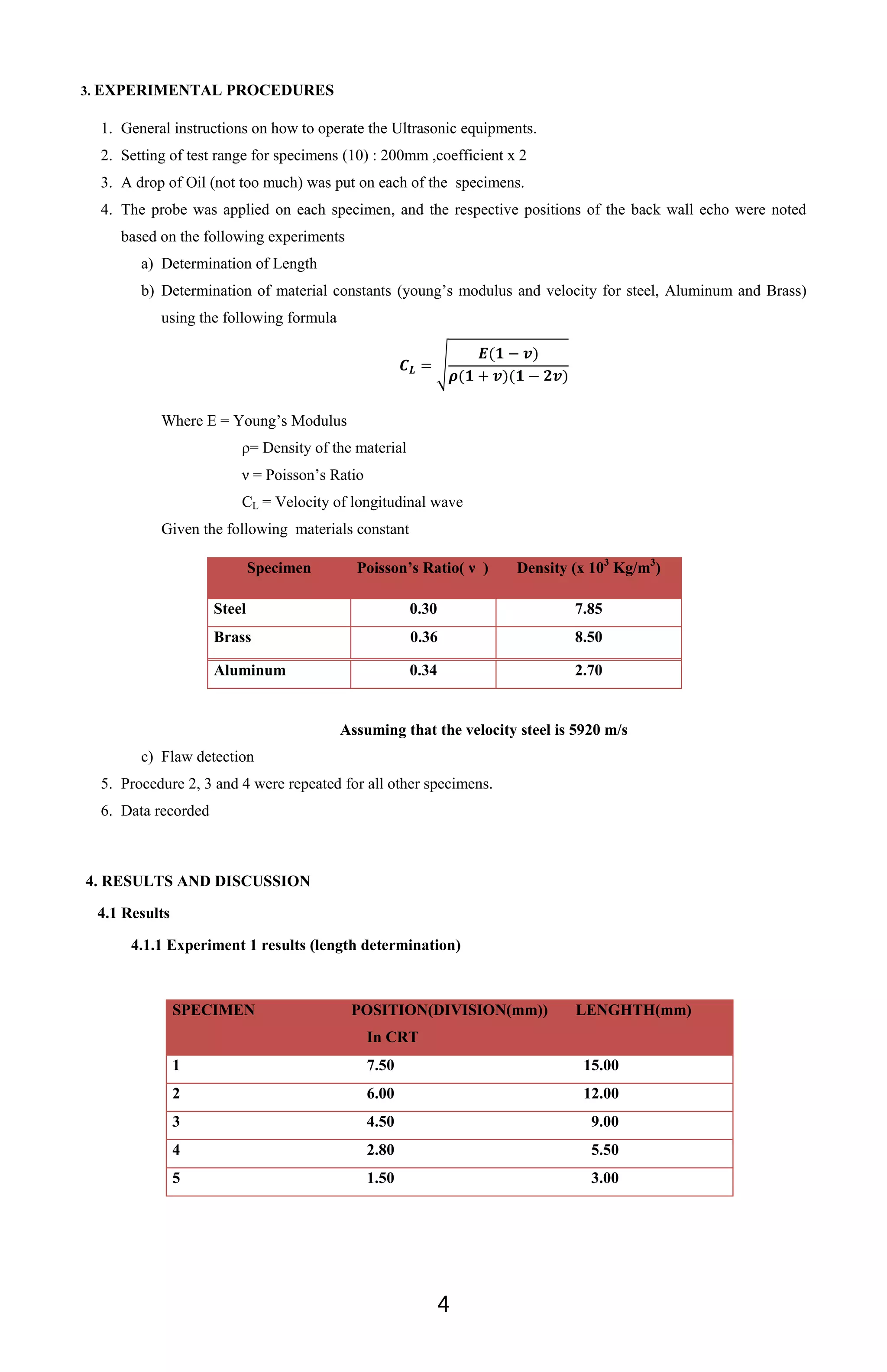4
3. EXPERIMENTAL PROCEDURES
1. General instructions on how to operate the Ultrasonic equipments.
2. Setting of test range for specimens (10) : 200mm ,coefficient x 2
3. A drop of Oil (not too much) was put on each of the specimens.
4. The probe was applied on each specimen, and the respective positions of the back wall echo were noted
based on the following experiments
a) Determination of Length
b) Determination of material constants (young’s modulus and velocity for steel, Aluminum and Brass)
using the following formula
√
Where E = Young’s Modulus
ρ= Density of the material
ν = Poisson’s Ratio
CL = Velocity of longitudinal wave
Given the following materials constant
Assuming that the velocity steel is 5920 m/s
c) Flaw detection
5. Procedure 2, 3 and 4 were repeated for all other specimens.
6. Data recorded
4. RESULTS AND DISCUSSION
4.1 Results
4.1.1 Experiment 1 results (length determination)
SPECIMEN POSITION(DIVISION(mm))
In CRT
LENGHTH(mm)
1 7.50 15.00
2 6.00 12.00
3 4.50 9.00
4 2.80 5.50
5 1.50 3.00
Specimen Poisson’s Ratio( ν ) Density (x 103
Kg/m3
)
Steel 0.30 7.85
Brass 0.36 8.50
Aluminum 0.34 2.70
 