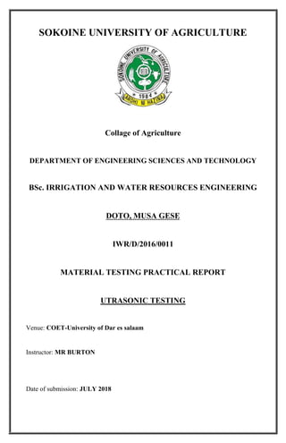 1
SOKOINE UNIVERSITY OF AGRICULTURE
Collage of Agriculture
DEPARTMENT OF ENGINEERING SCIENCES AND TECHNOLOGY
BSc. IRRIGATION AND WATER RESOURCES ENGINEERING
DOTO, MUSA GESE
IWR/D/2016/0011
MATERIAL TESTING PRACTICAL REPORT
UTRASONIC TESTING
Venue: COET-University of Dar es salaam
Instructor: MR BURTON
Date of submission: JULY 2018
 