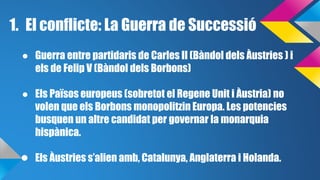 1. El conflicte: La Guerra de Successió 
● Guerra entre partidaris de Carles II (Bàndol dels Àustries ) i 
els de Felip V (Bàndol dels Borbons) 
● Els Països europeus (sobretot el Regene Unit i Àustria) no 
volen que els Borbons monopolitzin Europa. Les potencies 
busquen un altre candidat per governar la monarquia 
hispànica. 
● Els Àustries s’alien amb, Catalunya, Anglaterra i Holanda. 
 